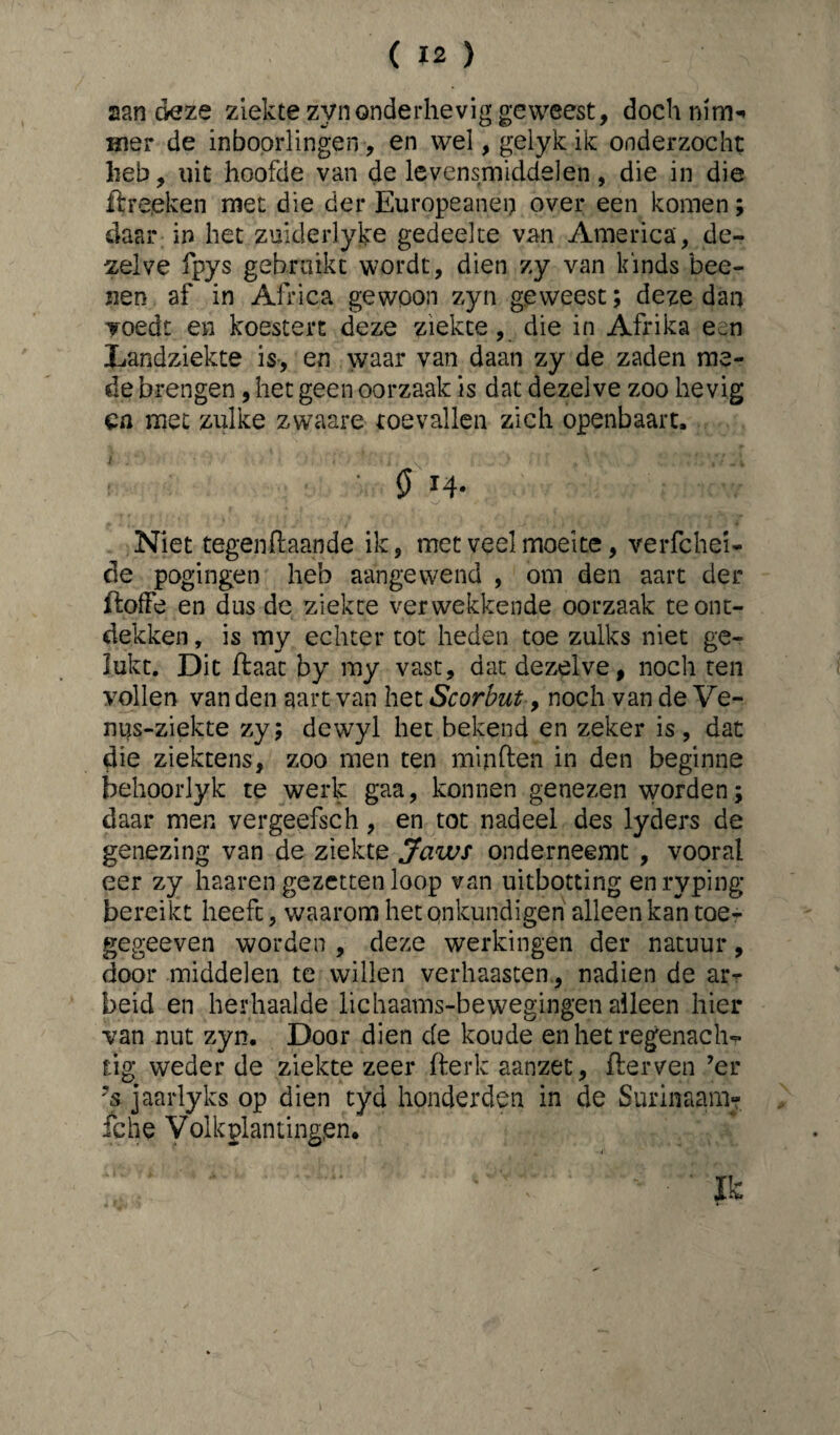 aan deze ziekte zyn onderhevig geweest, doch mm* mer de inboorlingen, en wel, gelykik onderzocht heb, uit hoofde van de levensmiddelen, die in die ftreeken met die der Europeanen over een komen; daar in het zuklerlyke gedeelte van America', de¬ zelve ipys gebruikt wordt, dien zy van kinds bee- nen af in Africa gewoon zyn geweest; deze dan voedt en koestert deze ziekte, die in Afrika een Landziekte is, en waar van daan zy de zaden me¬ de brengen, het geen oorzaak is dat dezelve zoo hevig ca met zulke zwaare toevallen zich openbaart, 0 n- Niet tegengaande ik, met veel moeite, verfchei- de pogingen heb aangewend , om den aart der ftoffe en dus de ziekte verwekkende oorzaak te ont¬ dekken , is my echter tot heden toe zulks niet ge¬ lukt. Dit ftaat by my vast, dat dezelve, noch ten vollen van den aart van het Scorbut, noch van de Ve- nus-ziekte zy; dewyl het bekend en zeker is , dat die ziektens, zoo men ten minften in den beginne behoorlyk te werk gaa, konnen genezen worden; daar men vergeefseh, en tot nadeel des lyders de genezing van de ziekte Jaws onderneemt , vooral eer zy haaren gezettenloop van uitboeting enryping bereikt heeft, waarom het qnkundigen alleen kan toe- gegeeven worden , deze werkingen der natuur, door middelen te willen verhaasten, nadien de ar¬ beid en herhaalde lichaams-bewegingen alleen hier van nut zyn. Door dien de koude en het regenachr tig weder de ziekte zeer fterk aanzet, fterven ’er ?s jaarlyks op dien tyd honderden in de Surinaara- iche Volkplantingen. i Ik