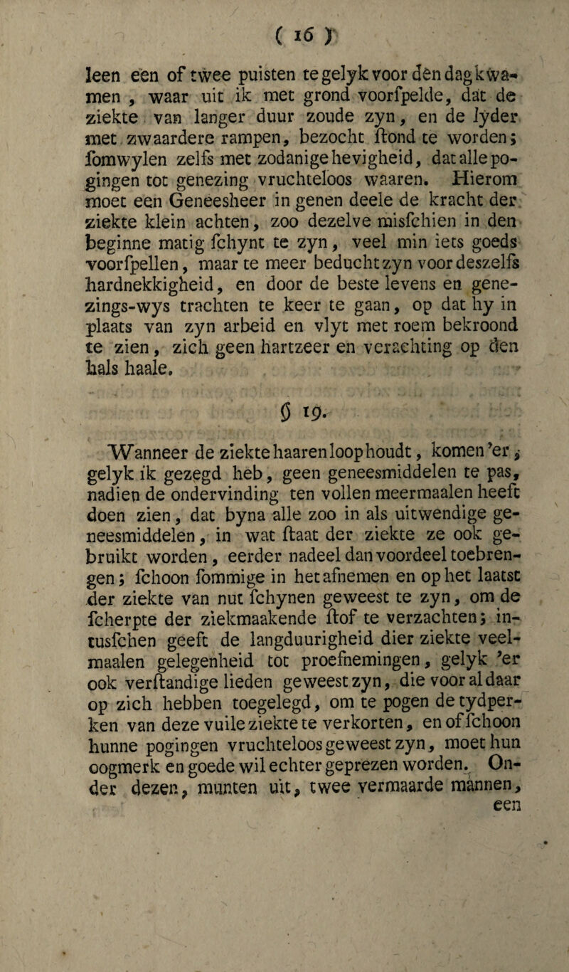 (Ifi) leen een of twee puisten tegelykvoor dendagkwa- men , waar uit ik met grond voorfpelde, dat de ziekte van langer duur zoude zyn, en de Jyder met zwaardere rampen, bezocht ftond te worden; fomwylen zelfs met zodanige hevigheid, dat alle po¬ gingen tot genezing vruchteloos waaren. Hierom moet een Geneesheer in genen deele de kracht der ziekte klein achten, zoo dezelve misfchien in den beginne matig fchynt te zyn, veel min iets goeds voorfpellen, maarte meer beducht zyn voor deszelfs hardnekkigheid, en door de beste levens en gene- zings-wys trachten te keer te gaan, op dat hy in plaats van zyn arbeid en vlyt met roem bekroond te zien, zich geen hartzeer en verachting op den hals haale. ö '9- Wanneer de ziekte haaren loop houdt, komen ’er ^ gelyk ik gezegd heb, geen geneesmiddelen te pas, nadien de ondervinding ten vollen meermaalen heeft doen zien, dat byna alle zoo in als uitwendige ge¬ neesmiddelen , in wat flaat der ziekte ze ook ge¬ bruikt worden, eerder nadeel dan voordeel toebren¬ gen; fchoon fommige in het afnemen en op het laatst der ziekte van nut fchynen geweest te zyn, om de fcherpte der ziekmaakende ftof te verzachten; in- tusfchen geeft de langduurigheid dier ziekte veel- maalen gelegenheid tot proefnemingen, gelyk ’er ook verftandige lieden geweest zyn, die voor al daar op zich hebben toegelegd, om te pogen de tydper- ken van deze vuile ziekte te verkorten, en of ïchoon hunne pogingen vruchteloos geweest zyn, moet hun oogmerk en goede wil echter geprezen worden. On¬ der dezen, munten uit, twee vermaarde mannen, een
