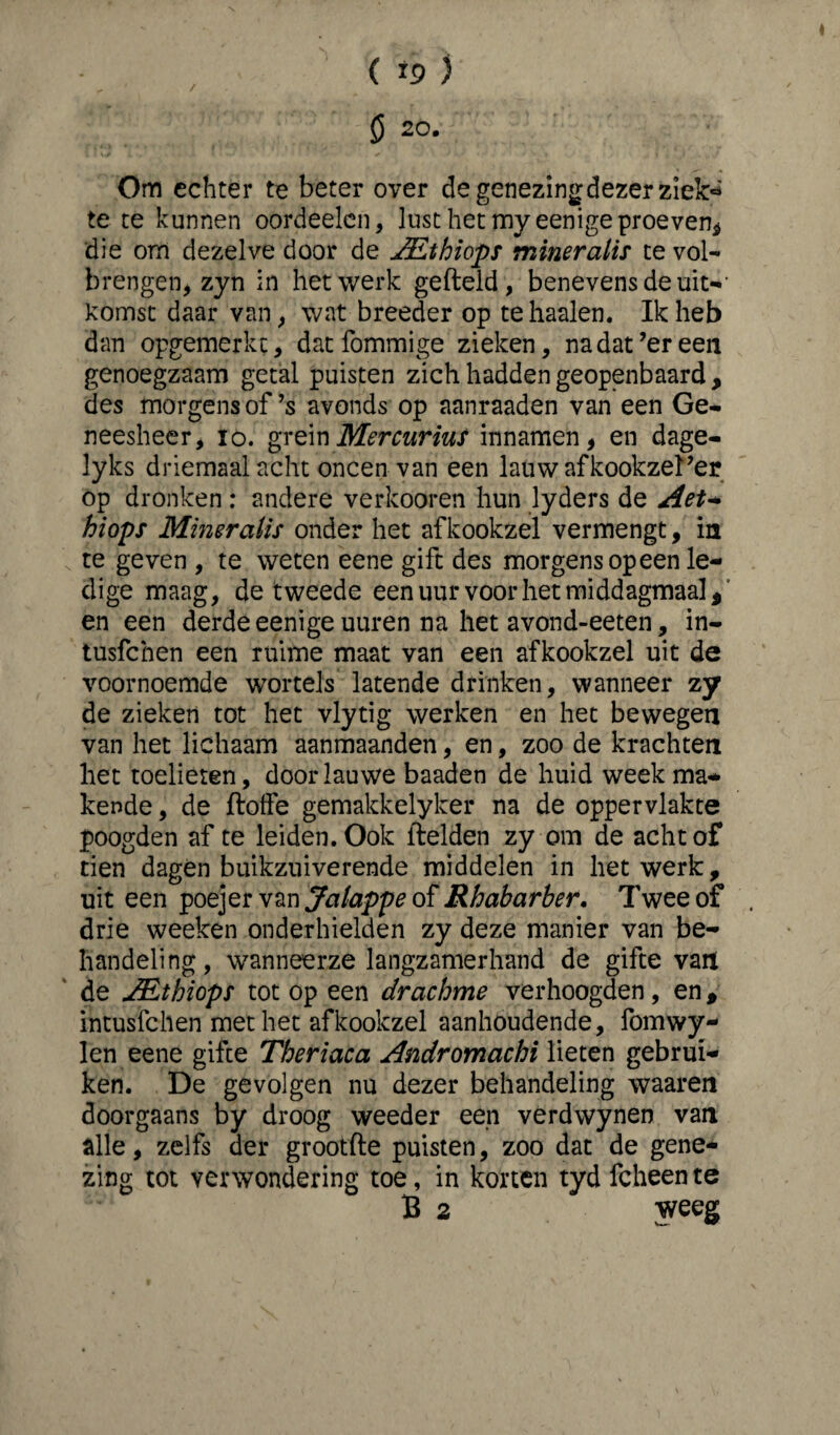 / ( *9 ) ö 20. Om echter te beter over de genezing dezer ziek« te te kunnen oordeelen, lust het myeenige proeven, die om dezelve door de JEthiops mineralis te vol¬ brengen, zyn in het werk gefield, benevens de uit-- komst daar van, wat breeder op te haaien. Ik heb dan opgemerkc, datfommige zieken, nadat’ereen genoegzaam getal puisten zich hadden geopenbaard , des morgens of ’s avonds op aanraaden van een Ge¬ neesheer, io. grein Mercurius innamen, en dage- lyks driemaal acht oneen van een lauw afkookzel’er op dronken : andere verkooren hun lyders de Aet- hiops Mineralis onder het afkookzel vermengt, ia te geven , te weten eene gift des morgens opeen le¬ dige maag, de tweede een uur voor het middagmaal * en een derde eenige uuren na het avond-eeten, in- tusfehen een ruime maat van een afkookzel uit de voornoemde wortels latende drinken, wanneer zy de zieken tot het vlytig werken en het bewegen van het lichaam aanmaanden, en, zoo de krachten het toelieten, door lauwe baaden de huid weekma¬ kende , de flotfe gemakkelyker na de oppervlakte poogden af te leiden. Ook fielden zy om de acht of tien dagen buikzuiverende middelen in het werk, uit een poejer van Jalappe of Rhabarber. Twee of drie weeken onderhielden zy deze manier van be¬ handeling, wanneerze langzamerhand de gifte van de JEthiops tot op een c/rachme verhoogden, en, intusfehen met het afkookzel aanhoudende, fomwy- len eene gifte Theriaca Andromachi lieten gebrui¬ ken. De gevolgen nu dezer behandeling waaren doorgaans by droog weeder een verdwyneo van alle, zelfs der grootfle puisten, zoo dat de gene¬ zing tot verwondering toe, in korten tyd fcheente B 2 weeg