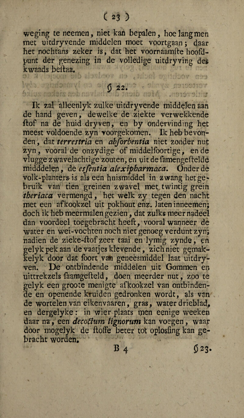 weging te neemen, niet kan bepalen, hoe lang men met uitdry vende middelen moet voortgaan; daar het nochtans zeker is, dat het voornaamfte hoofd¬ punt der genezing in de volledige uitdryving des kwaads beftaa. $ 22. Ik zal alleenlyk zulke uitdry vende middelen aan de hand geven, dewelke de ziekte verwekkende ftof na de huid dry ven, en by ondervinding het meest voldoende zyn voorgekomen. Ik heb bevon¬ den , dat terrestria en abforbentia niet zonder nut zyn, vooral de onzydige of middelfoortige, en de vlugge zwavelachtige zouten, en uit de famengefielde midddelen, de esfentia alexipharmaca. Onder de volk-planters- is als een huismiddel in zwang het ge¬ bruik van tien greinen zwavel met twintig grein theriaca vermengd, het welk zy tegen den nacht met een afkookzel uit pokhout enz. Jateninneemen; doch ik heb meermalen gezien, dat zulks meer nadeel dan voordeel toegebracht heeft, vooral wanneer de water en wei-vochten noch niet genoeg verdunt zyn; nadien de zieke-ftof zeer taai en lymig zynde, en gelyk pek aan de vaatjes klevende, zich niet gemak- kelyk door dat foort van geneèsmiddel laat uitdry- ven. De ontbindende middelen uit Gommen en uittrekzels faamgefteld, doen meerder nut, zoo te gelyk een groote menigte afkookzel van ontbinden¬ de en openende kruiden gedronken wordt, als van de wortelen .van eikenvaaren, gras, water drieblad, en dergelyke: in wier plaats men eenige weeken daar na, een decotfum lignorum kan voegen, waar door mogelyk de floffe beter tot oplosfmg kan ge¬ bracht worden. B 4 Ö 23.