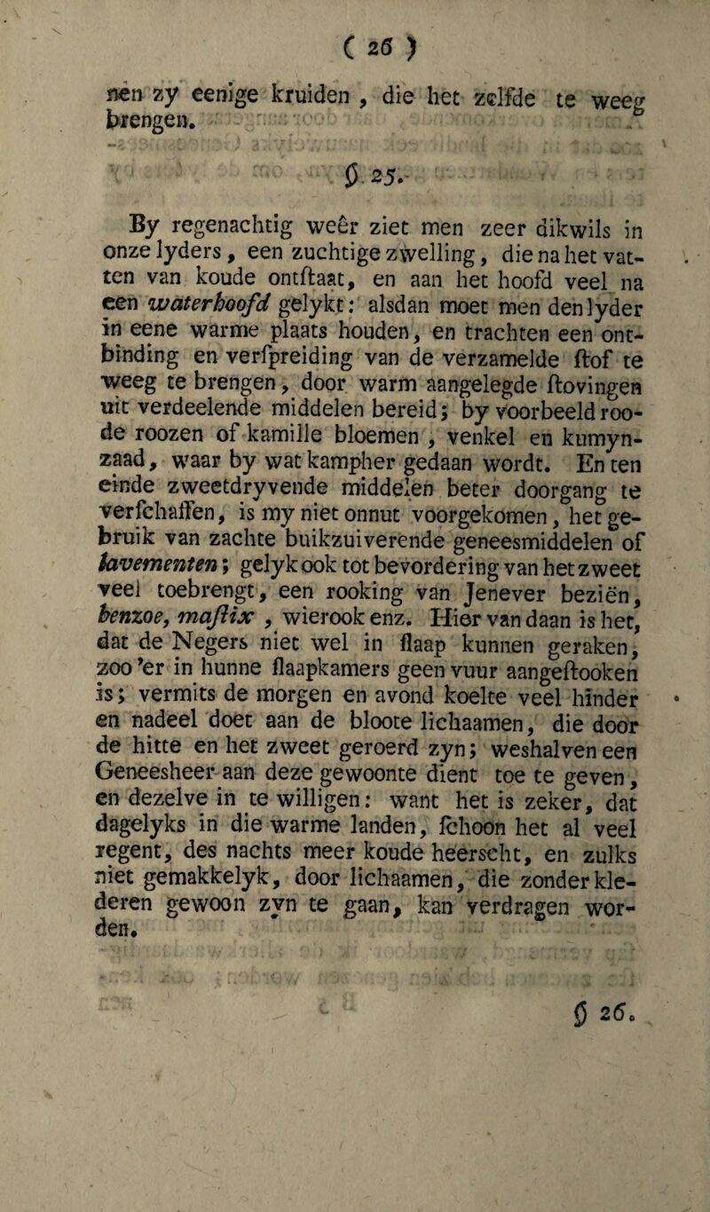 nen zy eenige kruiden , die het zelfde te weeg brengen. 0.25.- By regenachtig weer ziet men zeer dikwils in onze lyders, een zuchtige zwelling, die na het vat¬ ten van koude ontftaat, en aan het hoofd veel na een waterhoofd gelykt:' alsdan moet men denlyder in eene warme plaats houden, en trachten een ont¬ binding en verfpreiding van de verzamelde ftof te weeg te brengen, door warm aangelegde ftovingen uit verdeelende middelen bereid; by voorbeeldroo- de roozen of kamille bloemen , venkel en kumyn- zaad, waar by wat kampher gedaan wordt. En ten einde zweetdryvende middelen beter doorgang te verfchaffen, is my niet onnut voorgekomen, het ge¬ bruik van zachte buikzuiverende geneesmiddelen of tavementen\ gelyk ook tot bevordering van het zweet veel toebrengt, een rooking van Jenever beziën, henzoe, maftix , wierook enz. Hier van daan is het, dat de Negers niet wel in flaap kunnen geraken, zoo >er in hunne flaapkamers geen vuur aangeftooken is; vermits de morgen en avond koelte veel hinder en nadeel doet aan de bloote lichaamen, die door de hitte en het zweet geroerd zyn; weshalveneen Geneesheer aan deze gewoonte dient toe te geven, en dezelve in te willigen: want het is zeker, dat dagelyks in die warme landen, fchoon het al veel regent, des nachts meer koude heerscht, en zulks niet gemakkelyk, door lichaamen, die zonder kle¬ deren gewoon zyn te gaan, kan verdragen wor¬ den. 0 2(5c