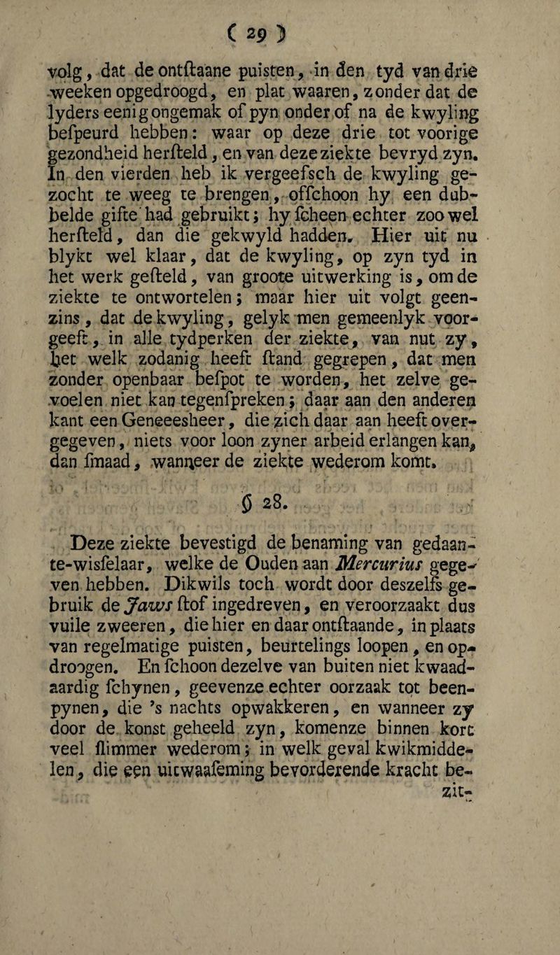 volg, dat deontftaane puisten, in den tyd van drie weeken opgedroogd, en plat waaren, zonder dat de lyders eenig ongemak ofpyn onder of na de kwyling befpeurd hebben: waar op deze drie tot voorige gezondheid herfteld, en van deze ziekte bevryd zyn» In den vierden heb ik vergeefsch de kwyling ge¬ zocht te weeg te brengen, offchoon hy een dub¬ belde gifte had gebruikt; hy fcheen echter zoowel herfteld, dan die gekwyld hadden* Hier uit nu blykt wel klaar, dat de kwyling, op zyn tyd in het werk gefteld, van groote uitwerking is , om de ziekte te ontwortelen; maar hier uit volgt geen¬ zins , dat de kwyling, gelyk men gemeenlyk voor¬ geeft, in alle tydperken der ziekte, van nut zy, bet welk zodanig heeft ftand gegrepen, dat men zonder openbaar befpot te worden, het zelve ge¬ voelen niet kan tegenfpreken; daar aan den anderen kant een Geneeesheer, die zich daar aan heeft over¬ gegeven , niets voor loon zyner arbeid erlangen kan, dan fmaad, wanneer de ziekte wederom komt» ö 28. Deze ziekte bevestigd de benaming van gedaan- te-wisfelaar, welke de Ouden aan Mercurius gege-* ven hebben. Dik wils toch wordt door deszelfs ge¬ bruik de Jaws ftof ingedreven, en veroorzaakt dus vuile zweeren, die hier en daar ontftaande, in plaats van regelmatige puisten, beurtelings loopen, en op- droogen. En fchoon dezelve van buiten niet kwaad¬ aardig fchynen, geevenze echter oorzaak tot been- pynen, die ’s nachts opwakkeren, en wanneer zy door de konst geheeld zyn, komenze binnen kort veel flimmer wederom; in welk geval kwikmidde- len, die een uicwaafeming bevorderende kracht be¬ zit-