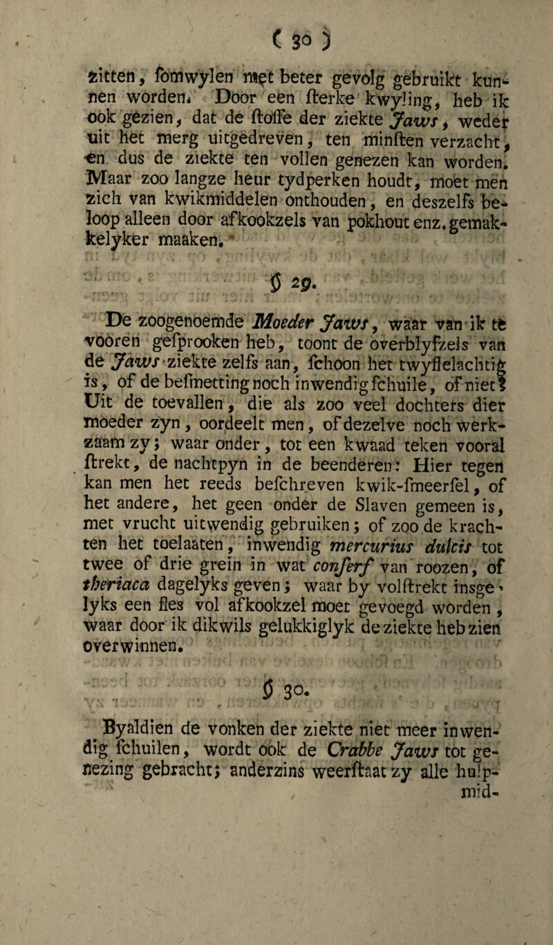 fcitten, fomwylen met beter gevolg gebruikt kun- nen worden* Door een fterke kwjding, heb ik ook gezien, dat de ftoflfe der ziekte Jaws, weder uit het merg uitgedreven, ten minden verzacht, on dus de ziekte ten vollen genezen kan worden. Maar zoo langze heur tydperken houdt, moet men zich van kwikmiddelen onthouden, en deszelfs be¬ loop alleen door afkookzels van pokhout enz. gemak- kelyker maaken. * ö 20. De zoogenoemde Moeder Jaws, waar van ik tt vooren gefprooken heb, toont de overblyfzels van de JawS’ziekte zelfs aan, Ichoon het twyflelachtig is, of de befmetting noch inwendigfchuile, of niet? Uit de toevallen, die als zoo veel dochters dier moeder zyn , oordeelt men, of dezelve noch werk¬ zaam zy; waar onder, tot een kwaad teken vooral ftrekt, de nachtpyn in de beenderen: Hier tegen kan men het reeds befchreven kwik-fmeerfel, of het andere, het geen onder de Slaven gemeen is, met vrucht uitwendig gebruiken; of zoo de krach¬ ten het toelaaten, inwendig mercurius dulcis tot twee of drie grein in wat conferf van roozen, of theriaca dagelyks geven; waar by volftrekt insge - lyks een fles vol afkookzel moet gevoegd worden , waar door ik dik wils gelukkiglyk de ziekte heb zien overwinnen. ö 30- Byaldien de vonken der ziekte niet meer inwen¬ dig fchuilen, wordt ook de Crctbbe Jaws tot ge¬ nezing gebracht; anderzins weerfteatzy alle hulp- mi cl-