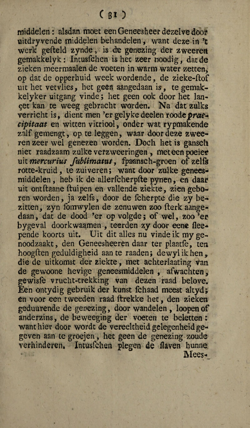 middelen: alsdan moet een Geneesheer dezelve door uitdryvende middelen behandelen, want deze in ’c werk gefield zynde, is de genezing der zweeren gemakkelyk: Intusfchen is hec zeer noodig, dat de zieken meermaalen de voeten in warm water zetten* op dat de opperhuid week wordende, de zieke-ftof uit het vetvlies, het geen aangedaan is, te gemak- kelyker uitgang vinde; het geen ook door het lan¬ cet kan te weeg gebracht worden. Na dat zulks verricht is, dient men ’er gelykedeelen roodeprae- cipitaat en witten vitriool, onder wat rypmakende zalf gemengt, op te leggen, waar door deze zwee¬ ren zeer wel genezen worden. Doch het is ganscli niet raadzaam zulke verzweeringen , met een poeier uix. mercurius fublimatus, fpa&nsch-groen of zelfs rotte-kruid, te zuiveren; want door'zulke genees¬ middelen , heb ik de alierfcherpfte pynen, en daar uit ontftaane ftuipen en vallende ziekte, zien gebo¬ ren worden, ja zelfs, door de Icherpte die zy be- zitten, zyn fomwylen de zenuwen zoo fterk aange¬ daan , dat de dood ’er op volgde; of wel, zoo ’er bygeval doorkwaamen , teerden zy door eene flee- pende koorts uit. Uit dit alles nu vinde ik my ge¬ noodzaakt, den Geneesheeren daar ter plaatfe, ten hoogflen geduldigheid aan te raaden; dewylikhen, die de uitkomst der ziekte, met achterlaating van de gewoone hevige geneesmiddelen , afwachten, gewisfe vrucht-trekking van dezen raad belove. Een ontydig gebruik der kunst fchaad meest altyd; en voor een tweeden raad ftrekke het, den zieken geduurende de genezing, door wandelen , loopen of anderzins, de beweegiog der voeten te beletten: want hier door wordt de vereelcheid gelegenheid ge¬ geven aan te groejen, het geen de genezing zoude verhinderen* Intusfchen plegen de Haven hunne Mees-