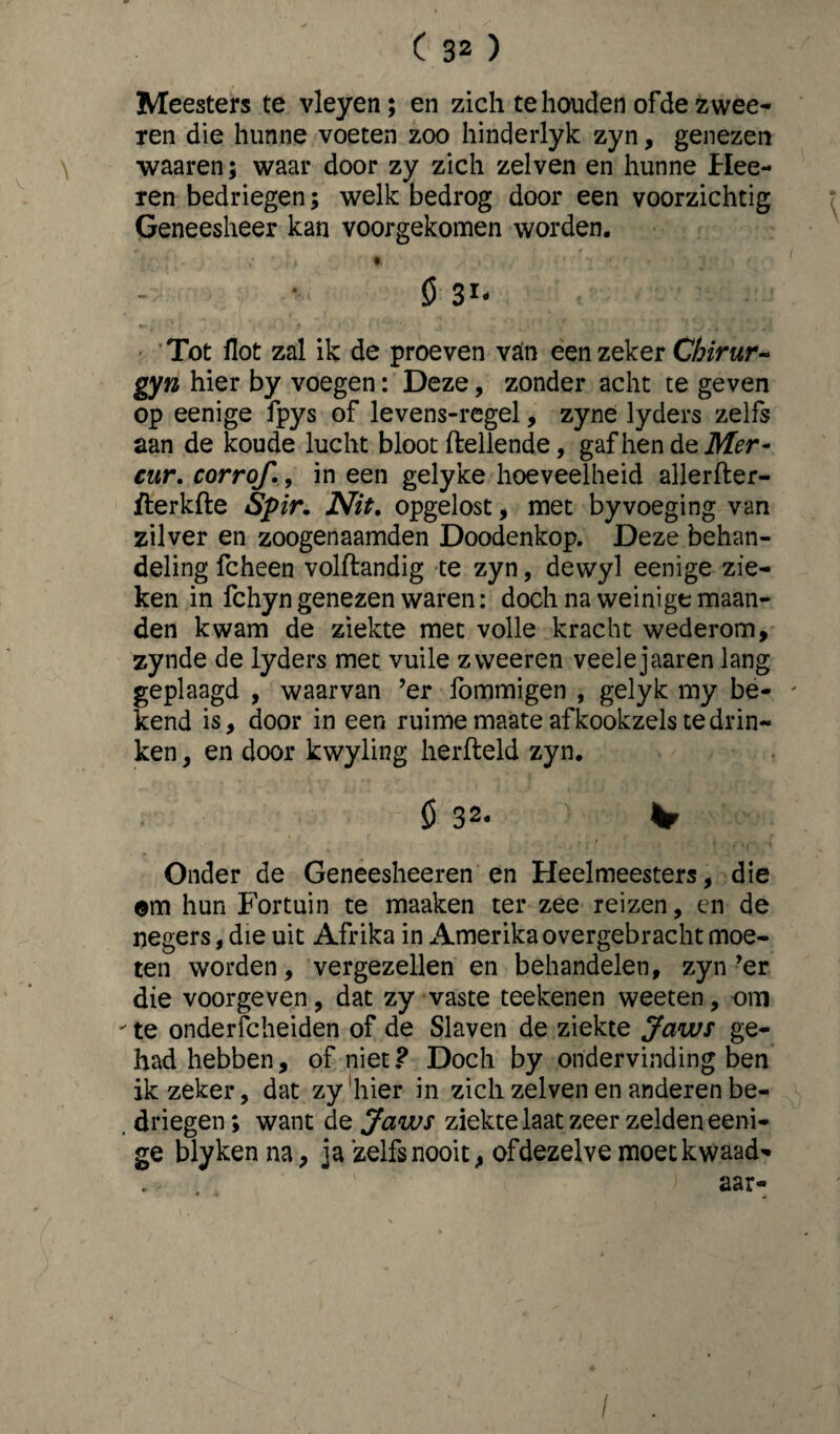 Meesters te vleyen; en zich te houden ofde zwee- ren die hunne voeten zoo hinderlyk zyn, genezen waaren; waar door zy zich zelven en hunne Hee- ren bedriegen; welk bedrog door een voorzichtig Geneesheer kan voorgekomen worden. ' ' - ; ’ .} « - 0 Tot ilot zal ik de proeven van een zeker Chirur- gyn hier by voegen: Deze, zonder acht te geven op eenige fpys of levens-regel, zyne lyders zelfs aan de koude lucht bloot (lellende, gaf hen de Mer- cur. corrof., in een gelyke hoeveelheid allerfter- fterkfte Spir. Nit. opgelost, met byvoeging van zilver en zoogenaamden Doodenkop. Deze behan¬ deling fcheen volftandig te zyn, dewyl eenige zie¬ ken in fchyn genezen waren: doch na weinige maan¬ den kwam de ziekte met volle kracht wederom, zynde de lyders met vuile zweeren veelejaaren lang geplaagd , waarvan ’er fommigen , gelyk my be¬ kend is, door in een ruime maate af kookzels te drin¬ ken , en door kwyling herfteld zyn. 0 32. v Onder de Geneesheeren en Heelmeesters, die om hun Fortuin te maaken ter zee reizen, en de negers, die uit Afrika in Amerika overgebracht moe¬ ten worden, vergezellen en behandelen, zyn’er die voorgeven, dat zy vaste teekenen weeten, om  te onderscheiden of de Slaven de ziekte Jaws ge¬ had hebben, of niet? Doch by ondervinding ben ik zeker, dat zy hier in zich zelven en anderen be- . driegen; want de Jaws ziekte laat zeer zelden eeni¬ ge blykenna, ja zelfs nooit, ofdezelve moet kwaad* , . ' ‘ ) aar- /
