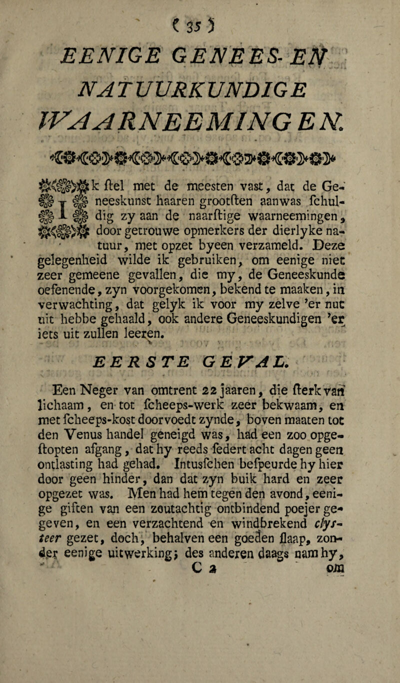 EENIGE GENEES- Ett NA T UVRK UNDIG E WAARNEEMINGEN. ftel met de meesten vast, dat de Ge- §l§ j #a# neeskunst liaaren grootflen aanwas fchul- A dig zy aan de naarftige waarneemingen 9 door getrouwe opmerkers der dierlyke na¬ tuur, met opzet byeen verzameld. Deze gelegenheid wilde ik gebruiken, om eenige niet zeer gemeene gevallen, die my, de Geneeskunde oefenende, zyn voorgekomen, bekend te maaken, in verwachting, dat gelyk ik voor my zelve ’er nut uit hebbe gehaald, ook andere Geneeskundigen ’er iets uit zullen leeren. „ \ ; ' > 7 •• EERSTE G E VAL. Een Neger van omtrent 22 jaaren, die fterkvatt lichaam, en tot fcheeps-werk zeer bekwaam, en met fcheeps-kost doorvoedt zynde, boven maaten tot den Venus handel geneigd was, had een zoo opge- ftopten afgang, dat hy reeds federt acht dagen geen ontlasting had gehad. Intusfchen befpeurde hy hier door geen hinder, dan dat zyn buik hard en zeer opgezet was. Men had hem tegen den avond, eeni¬ ge giften van een zoutachtig ontbindend poejer ge* geven, en een verzachtend en windbrekend clys- teer gezet, doch, behalven een goeden flaap, zon¬ der eenige uitwerking j des anderen daags namhy. Ca om