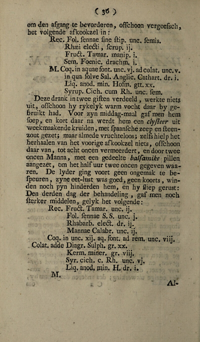 c s«) om den afgang te bevorderen, ofïchoon vergeefsch, het volgende afkookzel in r Ree. Fol. fennae fine {tip. unc. femis. Rhafi eleóti, fcrup. ij. Fruét. Tamar. manip. i. t Sem. Foenic. drachm. i. M. Coq.in aquae font. unc. vj. ad colat, unc.v. in qua iolve Sal. Anglic. Cathart. dr. i. Liq. anod. min. Hofm. gtt.xx. Syrup. Cich. cum Rh. unc. fem. Deze drank in twee giften verdeeld , werkte niets uit, offehoon hy rykelyk warm vocht daar by ge¬ bruikt had. Voor zyn middag-maal gaf men hem foep, en kort daar na werdt hem een clyfïeer uit weekmaakende kruiden, met fpaanfche zeep en fteen- zout gezet; maar almede vruchteloos; zelfs hielp het herhaalen van het voorige afkookzel niets, offehoon daar van, tot acht oneen vermeerdert, en door twee oneen Manna, met een gedeelte balfamike pillen aangezet, om het half uur twee oneen gegeven waa¬ ien. De lyder ging voort geen ongemak te be- fpeuren, zyne eet-lust was goed, geen koorts , win¬ den noch pyn hinderden hem, en hy fliep gerust: Den derden dag der behandeling , gaf men noch flerker middelen, gelyk het volgende: Ree. Fruét. Tamar. unc. ij. Fol. fennae S. S. unc. j. Rhabarb. eleét. dr. ij. Mannae Calabr. unc. ij. Coq. in unc. xij. aq.font. ad rem. unc. viij. Colat, adde Diagr. Sulph. gr. xx. , . Kerm. miiier. gr. viij. Syr. cich. c. Rh. unc. vj. Liq, anod. min. H. dr. i. M. Al-