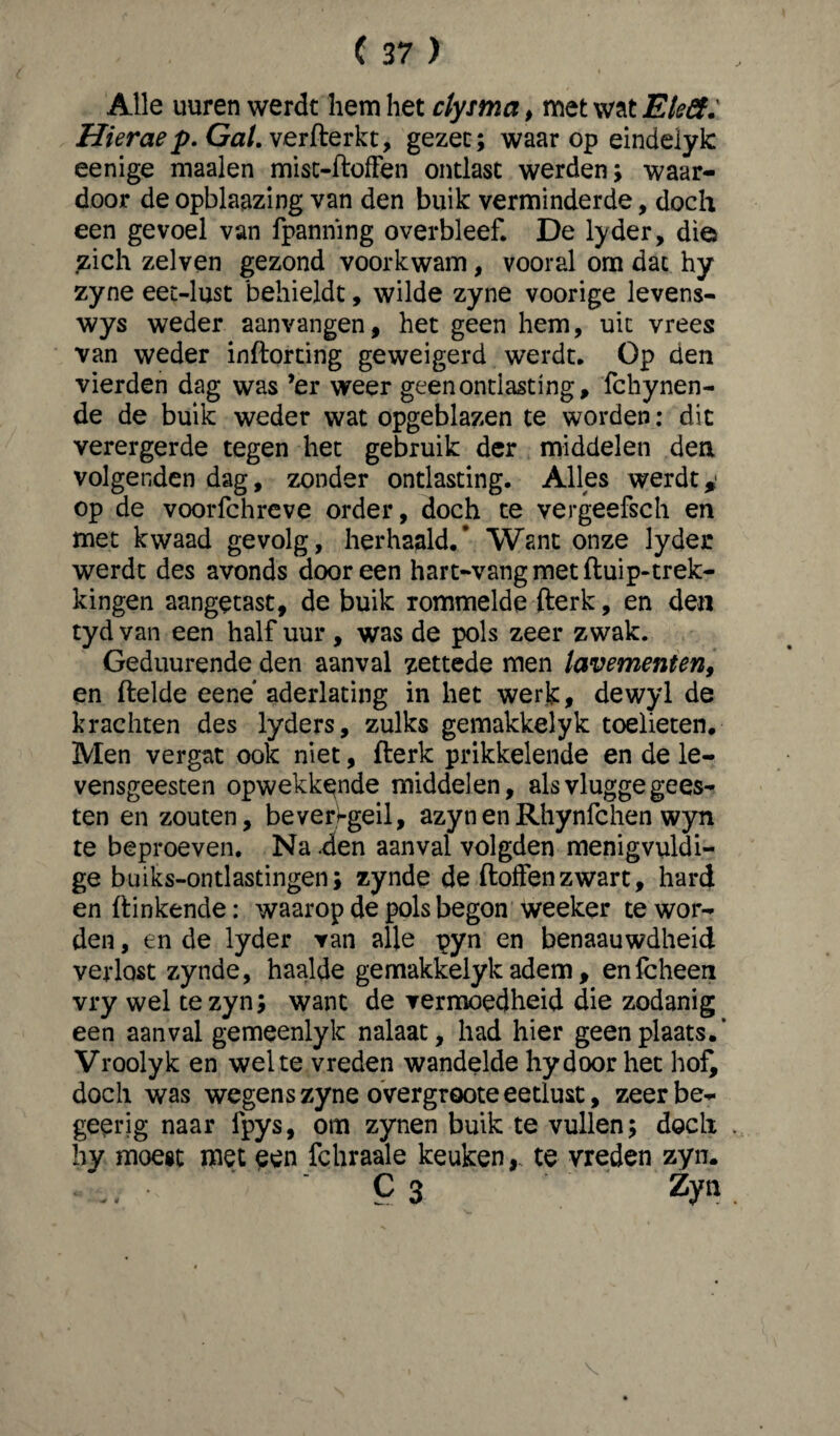 Alle uuren werdt hem het clysma, met wat Eleft: Hierae p. Gal. verfterkt, gezec; waarop eindelylc eenige maaien misc-ftoffen ontlast werden > waar¬ door de opblaazing van den buik verminderde, doch een gevoel van fpanmng overbleef. De lyder, die zich zelven gezond voorkwam, vooral om dat hy zyne eet-lust behieldt, wilde zyne voorige levens- wys weder aanvangen, het geen hem, uit vrees van weder inftorting geweigerd werdt. Op den vierden dag was ’er weer geen ontlasting, fchynen- de de buik weder wat opgeblazen te worden: dit verergerde tegen het gebruik der middelen den volgenden dag, zonder ontlasting. Alles werdty op de voorfchreve order, doch te vergeefsch en met kwaad gevolg, herhaald.’ Want onze lyder werdt des avonds dooreen hart-vangmetftuip-trek- kingen aangetast, de buik rommelde fterk, en den tyd van een half uur , was de pols zeer zwak. Geduurende den aanval zettede men lavementen, en ftelde eene aderlating in het werk, dewyl de krachten des lyders, zulks gemakkelyk toelieten. Men vergat ook niet, fterk prikkelende en de le¬ vensgeesten opwekkende middelen, als vlugge gees¬ ten en zouten, bevergeil, azynenRhynfchen wyn te beproeven. Na .den aanval volgden menigvuldi¬ ge buiks-ontlastingen; zynde de ftolfenzwart, hard en ftinkende: waarop de pols begon weeker te wor¬ den , en de lyder van alle pyn en benaauwdheid verlost zynde, haalde gemakkelyk adem, enfcheen vry wel te zyn; want de vermoedheid die zodanig een aanval gemeenlyk nalaat, had hier geen plaats.’ Vroolyk en wel te vreden wandelde hydoor het hof, doch was wegens zyne overgroote eetlust, zeerbe- geerig naar fpys, om zynen buik te vullen; doch hy moest met een fchraale keuken,, te vreden zyn. • .. • c 3 Zyn