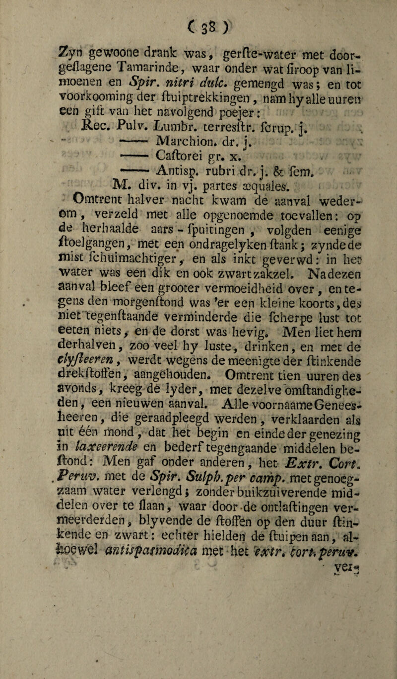 ( 33 ) Zyn gewoone drank was, gerfte-water met door- geilagene Tamarinde, waar onder watfiroop van li¬ moenen en Spir. nitri dulc. gemengd was; en tot voorkooming der duiptrekkingen , nam hy alle uuren een gift van het navolgend poejer: Ree. Pulv. Lumbr. terresdr. fcrup. j. —— Marchion. dr. j. - Caftorei gr. x. ..- Antisp* rubridr.j. & fem. M. div. in vj. partes aequales. Omtrent halver nacht kwam de aanval weder¬ om , verzeld met alle opgenoemde toevallen: op de herhaalde aars - fpuitingen , volgden eenige ftoelgangen, met een ondragelykendank; zyndede mist fchuimachtiger,• en als inkt geverwd: in het water was een dik en ook zwart zakzel. Na dezen aanval bleef een grooter vermoeidheid over, en te¬ gens den morgendond was ’er een kleine koorts,des niet tegendaande verminderde die fcherpe lust tot eeten niets, en de dorst was hevig. Men liet hem derhalven, zoo veel hy luste, drinken, en met de tlyfleeren, werdt wegens de meenigte der ftinkende drekdoften, aangehouden. Omtrent tien uuren des avonds, kreeg de lyder, met dezelvedmdandighe- den, een nieuwen aanval. Alle voornaame Genees¬ heer en , die geraadpleegd werden, verklaarden als uitéén mond, dat het begin en einde der genezing in laxeerende en bederf tegengaande middelen be- ftond: Men gaf onder anderen, het Extr, Cort. 'Peruv. met de Spir. Sulph.per camp. met genoeg¬ zaam water verlengd; zonder buikzuiverende mid¬ delen over te liaan, waar door de ontladingen ver¬ meerderden , bly vende de doffen op den duur din- kende en zwart: echter hielden de duipen aan, al- koe wel amispamodica met het extr, ion, peruv. *' é • vei* *T-