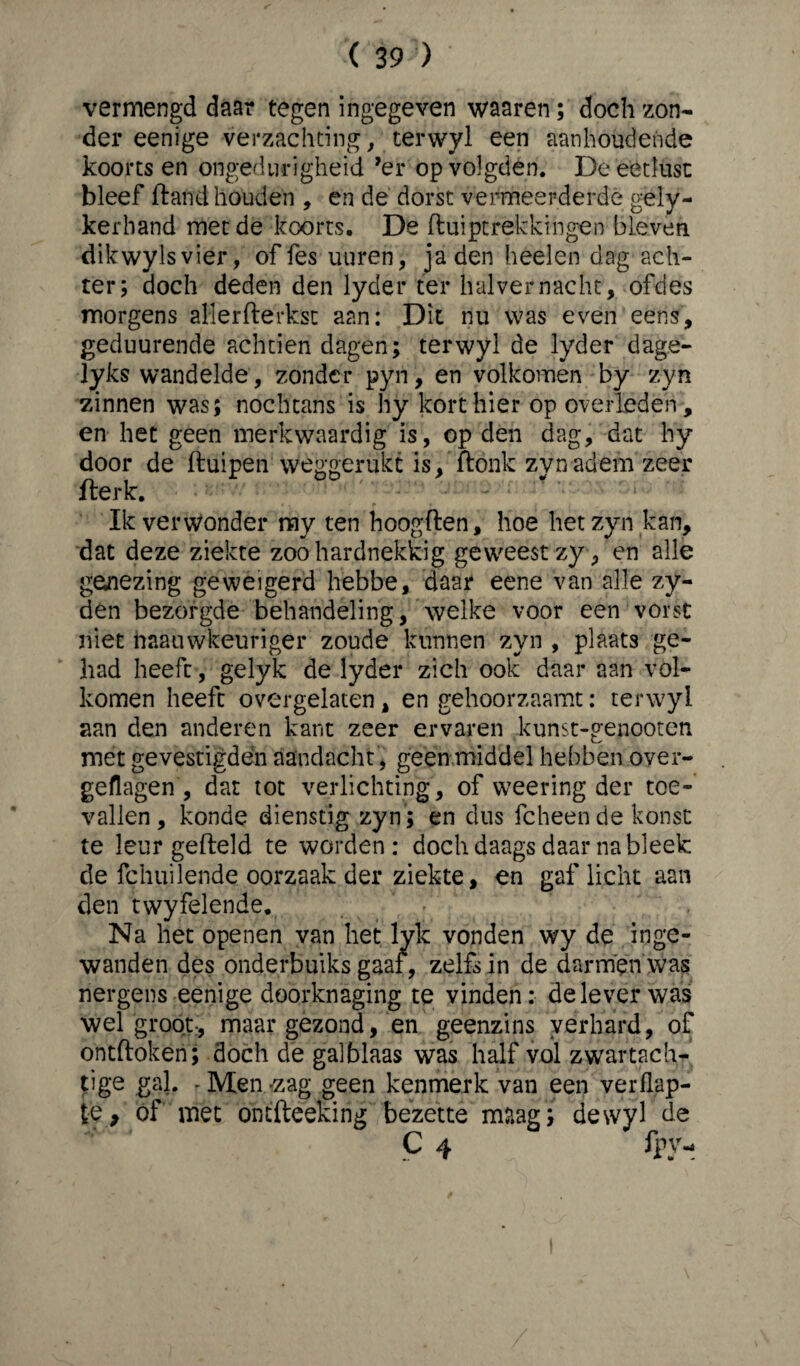 ( 39'3) vermengd daar tegen ingegeven waaren; doch zon¬ der eenige verzachting, terwyl een aanhoudende koorts en ongedurigheid ’er op volgden. De eetlust bleef ft and houden , en de dorst vermeerderde gely- kerhand met de koorts. De fluiptrekkingen bleven dikwylsvier, of fes uuren, jaden heelen dag ach¬ ter; doch deden den lyder ter halver nacht, ofdes morgens allersterkst aan: Dit nu was even eens, geduurende achtien dagen; terwyl de lyder dage- lyks wandelde, zonder pyri, en volkomen by zyn zinnen was; nochtans is hy kort hier op overleden, en het geen merkwaardig is, op den dag, dat hy door de ftuipen wékeerukt is, ftonk zvnadem zeer fterk. * ' ■ : Ik verwonder my ten hoogden, hoe het zyn kan, dat deze ziekte zoo hardnekkig geweest zy, en alle genezing geweigerd hebbe, daar eene van alle zy- den bezorgde behandeling, welke voor een vorst niet haauwkeuriger zoude kunnen zyn , plaats ge¬ had heeft, gelyk de lyder zich ook daar aan vol¬ komen heeft overgelaten, en gehoorzaamt: terwyl aan den anderen kant zeer ervaren kunst-genooten met gevestigdën aandacht , geen middel hebben over- geflagen , dat tot verlichting, of weering der toe¬ vallen, konde dienstig zyn ; en dus fcheen de konst te leur gefield te worden: doch daags daar na bleek de fchuilende oorzaak der ziekte, en gaf licht aan den twyfelende. Na het openen van het lyk vonden wy de inge¬ wanden des onderbuiks gaaf, zelfs in de darmen was nergens eenige doorknaging te vinden: delever was wel groot:, maar gezond, en geenzins verhard, of ontdoken; doch de galblaas was half vol zwartach¬ tige gal. , Men -zag geen kenmerk van een verflap- le, óf met ontfteeking bezette maag; dewyl de