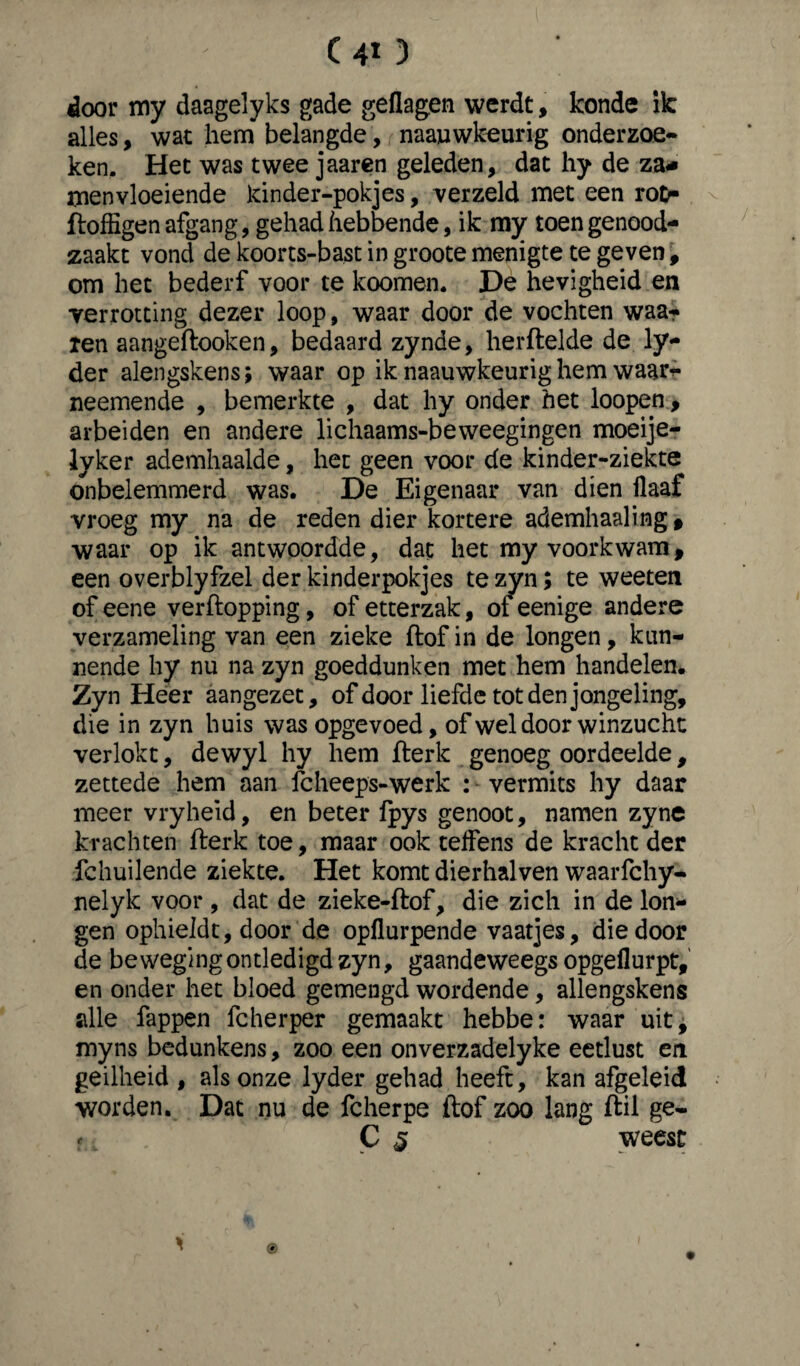 C4t) door my daagelyks gade geflagen werdt, konde ik alles, wat hem belangde, naauwkeurig onderzoe- ken. Het was twee jaaren geleden, dat hy de za- rnenvloeiende kinder-pokjes, verzeld met een rot> ftoffigen afgang, gehad hebbende, ik my toen genood¬ zaakt vond de koorts-bast in groote menigte te geven, om het bederf voor te koomen. De hevigheid en verrotting dezer loop, waar door de vochten waar len aangeftooken, bedaard zynde, herftelde de ly- der alengskens; waar op ik naauwkeurig hem waat> neemende , bemerkte , dat hy onder het loopen, arbeiden en andere lichaams-beweegingen moeije- lyker ademhaalde, het geen voor de kinder-ziekte onbelemmerd was. De Eigenaar van dien ilaaf vroeg my na de reden dier kortere ademhaaling » waar op ik antwoordde, dat het my voorkwam, een overblyfzel der kinderpokjes te zyn; te weeten of eene verftopping, of etterzak, of eenige andere verzameling van een zieke ftof in de longen, kun¬ nende hy nu na zyn goeddunken met hem handelen. Zyn Heer aangezet, of door liefde tot den jongeling, die in zyn huis was opgevoed, of wel door winzucht verlokt, dewyl hy hem fterk genoeg oordeelde, zettede hem aan fcheeps-werk : vermits hy daar meer vryheïd, en beter Ipys genoot, namen zyne krachten fterk toe, maar ook teifens de kracht der fchuilende ziekte. Het komt dierhalven waarfchy- nelyk voor , dat de zieke-ftof, die zich in de lon¬ gen ophieldt, door de opflurpende vaatjes, die door de bewegingontledigdzyn, gaandeweegs opgeflurpt, en onder het bloed gemengd wordende, allengskens alle fappen fcherper gemaakt hebbe: waar uit, myns bedunkens, zoo een onverzadelyke eetlust en geilheid, als onze lyder gehad heeft, kan afgeleid worden. Dat nu de fcherpe ftof zoo lang ftil ge- 5. C 5 weest *