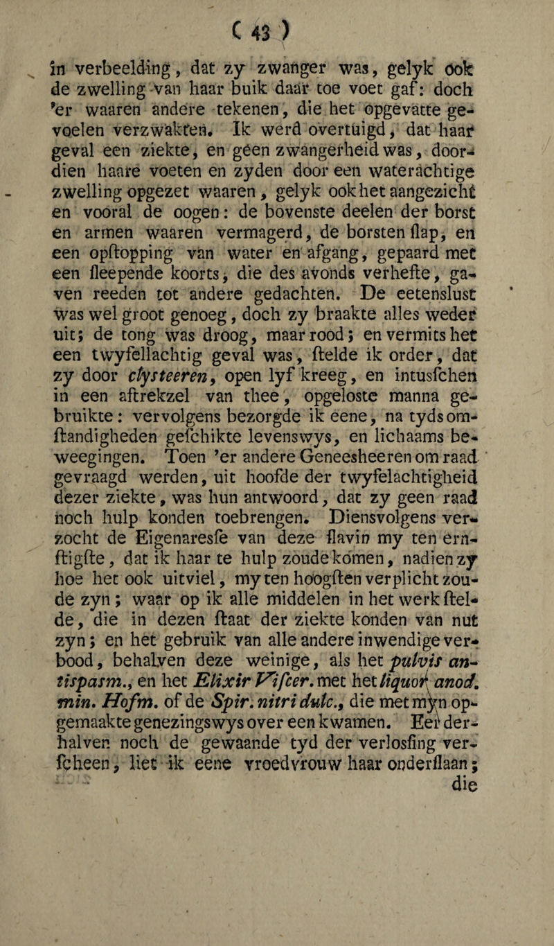 in verbeelding, dat zy zwanger was, gelyk ook de zwelling van haar buik daar toe voet gaf: doch ’er waaren andere tekenen, die het opgevatte ge¬ voelen verzwakreti. Ik werd overtuigd, dat haar geval een ziekte, en géén zwangerheid was, door-* dien haare voeten en zyden door een waterachtige zwelling opgezet waaren, gelyk ook het aangezicht en vooral de oogen: de bovenste deelen der borst en armen waaren vermagerd, de borsten flap, en een opftopping van water en afgang, gepaard met een fleepende koorts, die des avonds verhefte, ga¬ ven reeden tot andere gedachten. De eetenslust was wel groot genoeg, doch zy braakte alles weder uit; de tong was droog, maar rood; en vermits het een twyföllachtig geval was, ftelde ik order, dat zy door ctysteeren, open lyf kreeg, en intusfchen in een aftrekzel van thee , opgeloste manna ge¬ bruikte: vervolgens bezorgde ik eene, na tydsom- ftandigheden gefchikte levenswys, en lichaams be- weegingen. Toen ’er andere Geneesheeren om raad gevraagd werden, uit hoofde der twyfelachtigheid dezer ziekte, was hun antwoord, dat zy geen raad noch hulp konden toebrengen. Diensvolgens ver¬ zocht de Eigenaresfe van deze flavin my ten érn- ftigfte, dat ik haar te hulp zoude komen, nadien zy hoe het ook uitviel, my ten hoogden verplicht zou¬ de zyn ; waar op ik alle middelen in het werk ftel¬ de , die in dezen ftaat der ziekte konden van nut zyn; en het gebruik van alle andere inwendige ver¬ bood, behalyen deze weinige, als het pulvis an- tispasm., en het Elixir V'ifcer. met het liquor anod. min. Hofm. of de Spir. nitri dulc., die metmVn op¬ gemaakte genezingswys over een kwamen. Eet der- halven noch de gewaande tyd der verlosfing ver- fcheen P liet ik eene vroedvrouw haar onderllaan; die