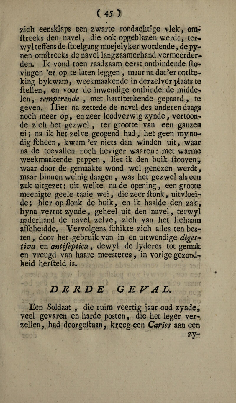 -zich eensklaps een zwarte rondaclitige vlek, om-i ftreeks den navel, die ook opgeblazen werdt, ter- wylteffens de floelgang moejelyker wordende, de py- nen omftreeks de navel langzaamerhand vermeerder¬ den. Ik vond toen raadzaam eerst ontbindende Ho¬ vingen ’er op te laten leggen, maar na dat’er ontfte- king bykwam, weekmaakende in derzelver plaats te Hellen, en voor de inwendige ontbindende midde¬ len , temperende , met hartHerkende gepaard, te geven. Hier na zettede de navel des anderen daags noch meer op, en zeer lood verwig zynde, vertoon¬ de zich het gezwel, ter grootte van een ganzen ei; na ik het zelve geopend had, het geen myno¬ dig Icheen, kwam ’er niets dan winden uit, waar na de toevallen noch heviger waaren: met warme weekmaakende pappen , liet ik den buik flooven, waar door de gemaakte wond wel genezen werdt, maar binnen weinig daagen, was het gezwel als een zak uitgezet: uit welke na de opening, een groote meenigte geele taaie wei, die zeer Honk, uitvloei¬ de; hier op flonk de buik, en ik haalde den zak, byna verrot zynde, geheel uit den navel, terwyl naderhand de navel zelve, zich van het lichaam affcheidde. Vervolgens fchikte zich alles ten bes¬ ten, door het gebruik van in en uitwendige diges- tiva en antifeptica, dewyl de lyderes tot gemak en vreugd van haare meesteres, in vorige gezond¬ heid herfteld is. DERDE GE VA L. Een Soldaat , die ruim veertig jaar oud zynde, veel gevaren en harde posten, die het leger ver¬ zeilen, had doorgeflaap; kreeg een Caries aan een