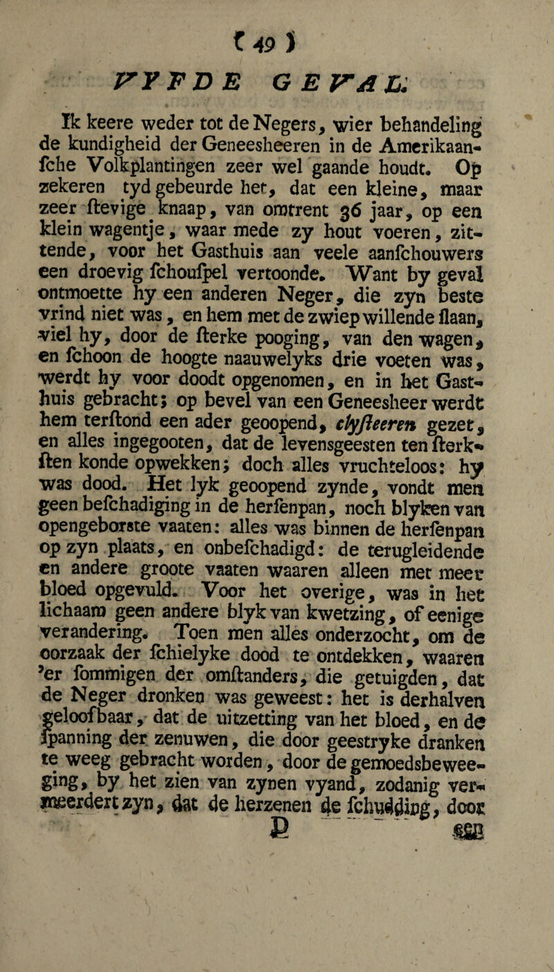 Z49 J VFFDE GEVAL, Ik keere weder tot de Negers, wier behandeling de kundigheid der Geneesheeren in de Amerikaan- fche Volkplantingen zeer wel gaande houdt. Op zekeren tyd gebeurde her, dat een kleine, maar zeer ftevige. knaap, van omtrent 36 jaar, op een klein wagentje, waar mede zy hout voeren, zit¬ tende, voor het Gasthuis aan veele aanlchouwers een droevig fchoulpel vertoonde. Want by geval ontmoette hy een anderen Neger, die zyn beste vrind niet was, en hem met de zwiep willende flaan, viel hy, door de fterke pooging, van den wagen, en fchoon de hoogte naauwelyks drie voeten was, werdt hy voor doodt opgenomen, en in het Gast¬ huis gebracht; op bevel van een Geneesheer werdt hem terftond een ader geoopend, clyfleeren gezet, en alles ingegooten, dat de levensgeesten ten fterk** ften konde opwekken; doch alles vruchteloos: hy was dood. Het lyk geoopend zynde, vondt men geen befchadiging in de herfenpan, noch blykenvan opengeborste vaaten: alles was binnen de herfenpan op zyn plaats, en onbefchadigd: de terugleidende en andere groote vaaten waaren alleen met meer bloed opgevuld. Voor het overige, was in het lichaam geen andere blykvan kwetzing, of eenige verandering. Toen men alles onderzocht, om de oorzaak der fchielyke dood te ontdekken, waaren ?er fommigen der omftanders, die getuigden, dat de Neger dronken was geweest: het is derhalven geloofbaar, dat de uitzetting van het bloed, en de Ipanning der zenuwen, die door geestryke dranken te weeg gebracht worden, door de gemoedsbewee- ging, by het zien van zynen vyand, zodanig ver¬ meerdert zyn, dat de herzenen 4e fchudding, door