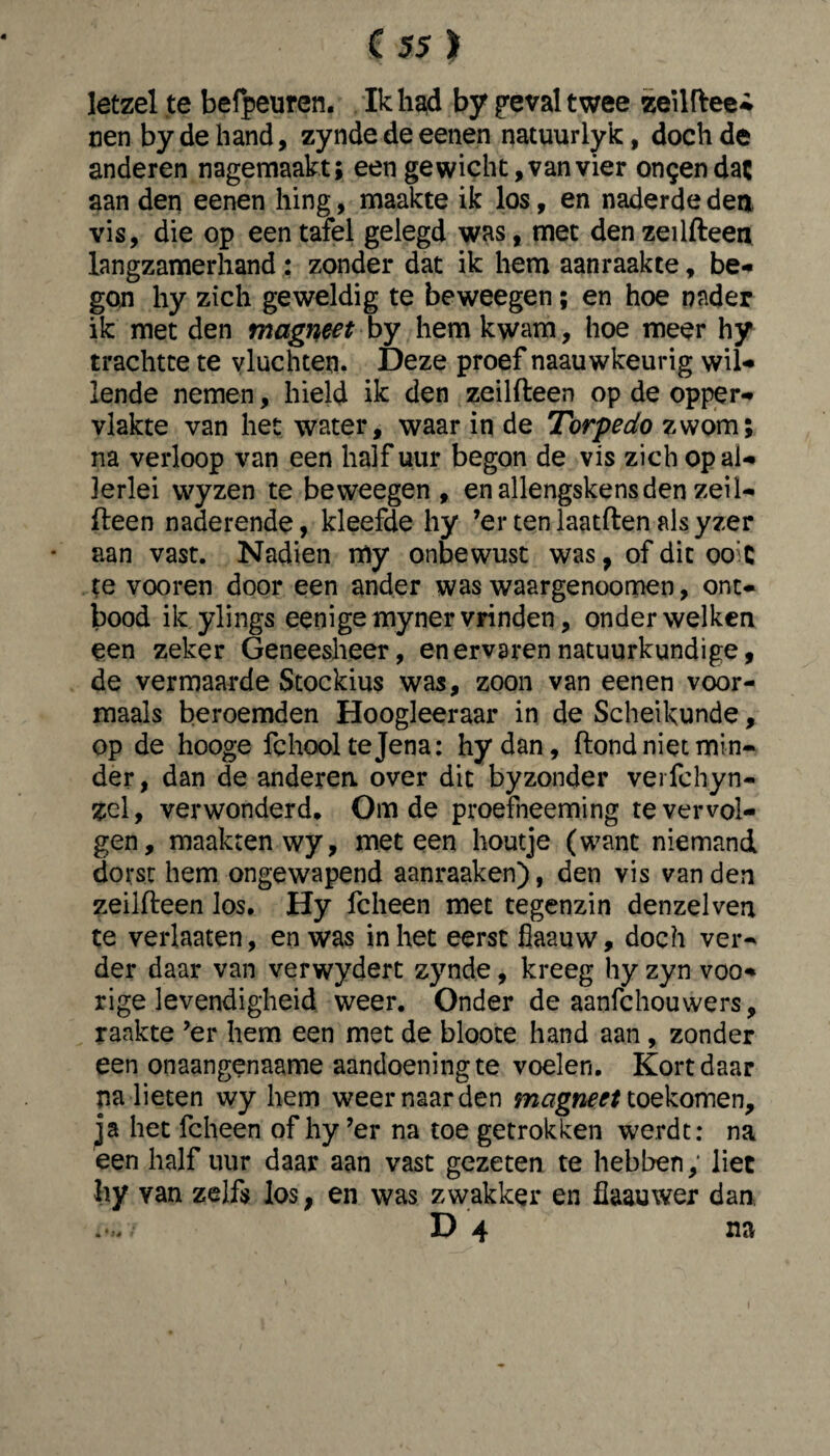 letzel te befpeuren. Ik had by geval twee zeilftee- nen by de hand, zynde de eenen natuur lyk, doch de anderen nagemaakt; een gewicht, van vier ongen dat aan den eenen hing, maakte ik los, en naderde den vis, die op een tafel gelegd was, met den zeilfteen langzamerhand : zonder dat ik hem aan raak te, be¬ gon hy zich geweldig te beweegen; en hoe nader ik met den magneet by hem kwam, hoe meer hy trachtte te vluchten. Deze proef naauwkeurig wil¬ lende nemen, hield ik den zeilfteen op de opper¬ vlakte van het water, waar in de Torpedo zwom; na verloop van een half uur begon de vis zich op al¬ lerlei wyzen te beweegen , en allengskensden zeil¬ fteen naderende, kleefde hy ’ertenlaatftenalsyzer aan vast. Nadien my onbewust was, of dit oo’C te vooren door een ander was waargenoomen, ont¬ bood ik ylings eenige myner vrinden, onder welken een zeker Geneesheer, en ervaren natuurkundige, de vermaarde Stockius was, zoon van eenen voor- maals beroemden Hoogleeraar in de Scheikunde, op de hooge fchool te Jena: hydan, ftond niet min¬ der , dan de anderen, over dit byzonder verfchyn- zel, verwonderd. Om de proefneeming te vervol¬ gen, maakten wy, meteen houtje (want niemand dorst hem ongewapend aanraaken), den vis van den zeilfteen los. Hy fcheen met tegenzin denzelven te verhaten, en was inliet eerst fiaauw, doch ver¬ der daar van verwydert zynde, kreeg hy zyn voo- rige levendigheid weer. Onder de aanfchouwers, raakte ’er hem een met de bloote hand aan , zonder een onaangenaame aandoening te voelen. Kort daar na lieten wy hem weer naar den magneet toekomen, ja het fcheen of hy ’er na toe getrokken werdt: na een half uur daar aan vast gezeten te hebben, liet hy van zelfs los, en was zwakker en fiaauwer dan D 4 na » • ié