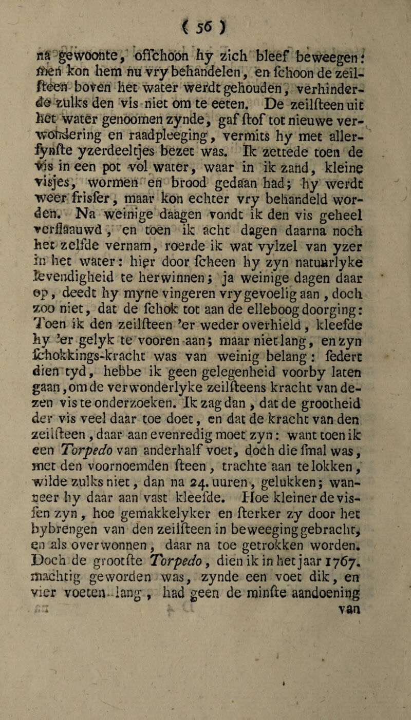 na gewoonte, offchoön hy zich bleef beweegen: tfieri kon hem nu vry behandelen, en fchoon de zeil¬ reen boven het water wefdt gehouden, verhinder¬ de zulks den vis niet om te eeten. De zeilfteen uit het water genoomen zynde, gaf ftof tot nieuwe ver- wötóering en raadpleeging, vermits hy met aller- fynfte yzerdeeltjes bezet was. Ik zettede toen de Vds in een pot -vol water, waar in ik zand, kleine visjes, wormen en brood gedaan had; hy werdt weer frisfer, maar kon echter vry behandeld wor¬ den. Na weinige daagen vondt ik den vis geheel verflaauwd , en toen ik acht dagen daarna noch het zelfde vernam, roerde ik wat vylzel van yzer in het water: hipr door fcheen hy zyn natuurlyke levendigheid te herwinnen; ja weinige dagen daar op, deedt hy myne vingeren vry gevoelig aan , doch zoo niet, dat de fchok tot aan de elleboog doorging: Toen ik den zeilfteen ’er weder overhield, kleefde hy ’er gelyk te vooren aan; maar niet lang, en zyn Hchokkings-kracht was van weinig belang : federt dien tyd, hebbe ik geen gelegenheid voorby laten gaan,om de verwonderlyke zeilfteens kracht van de¬ zen vis te onderzoeken. Ik zag dan , dat de grootheid der vis veel daar toe doet, en dat de kracht van den zeiifteen , daar aan evenredig moet zyn: want toen ik een Torpedo \an anderhalf voet, doch die fmal was, met den voornoemden fteen , trachte aan te lokken , wilde zulks niet, dan na 24. uuren, gelukken; wan¬ neer hy daar aan vast kleefde. Hoe kleiner de vis- fen zyn , hoe gemakkelyker en fterker zy door het bybrengen van den zeilfteen in beweeginggebracht, en als overwonnen, daar na toe getrokken worden. Doch de grootfte Torpedo, dien ik in het jaar 1767. machtig geworden was, zynde een voet dik, en vier voeten lang , had geen de rainfte aandoening f : i van