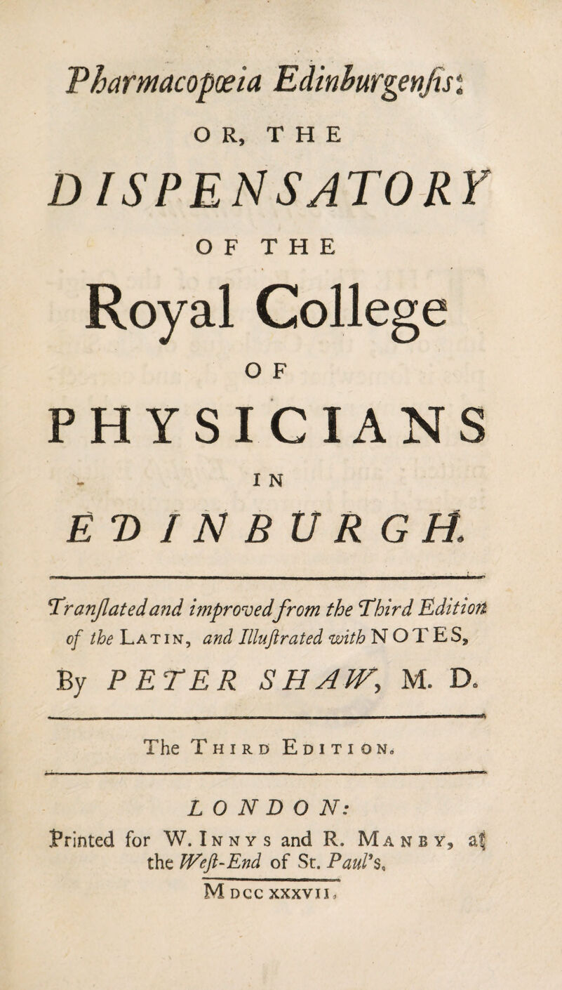 Pharmacopoeia Edinhurgenfisi OR, THE DISPENSATORY OF THE Royal College o F PHYSICIANS I N EDINBURGH. Tranfatedand improved from the Third Edition of the Latin, and Illuftrated with NOTES9 By PETER SHAW, M. D. The Third Edition» LONDON: frinted for W.Innys and R. Manby, af the Weft-End of Sc. Paul's, M DCC XXXVII,