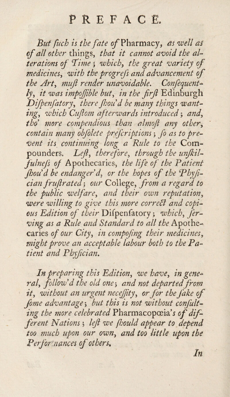 But fuch is the fate of Pharmacy* as well as of all other things, that it cannot avoid the al¬ terations of ‘Time which, the great variety of medicines, with the progrefs and advancement of the Art, mufl render unavoidable. Confequent- ly, it was impoffble but, in the firfl Edinburgh Difpenfatory, there Jhoud be many things want¬ ing, which Cuflom afterwards introduced; and, tho more compendious than almojl any other, contain many obfolete prefcriptions; fo as to pre¬ vent its continuing long a Rule to the Com¬ pounders. Lefti therefore, through the unjkil- fulnefs of Apothecaries, the life of the Patient Jhoud be endanger'd, or the hopes of the Phyft- cian fruflrated \ our College, from a regard to the public welfare, and their own reputation, wrp willing to give this more correct and copi¬ ous Edition of their Difpenfatory; which, fer- ving as a Rule and Standard to all the Apothe¬ caries of our City, in compofing their medicines, might prove an acceptable labour both to the Pa¬ tient and Phyjician. In preparing this Edition, we have, in gene^ ral, follow'd the old one> and not departed from it, without an urgent ne c effity, or for the fake of fome advantagebut this is not without confut¬ ing the more celebrated Pharmacopoeia^ of dif¬ ferent Nations $ left we fidould appear to depend too much upon our owny and too little upon the Performances of others. In