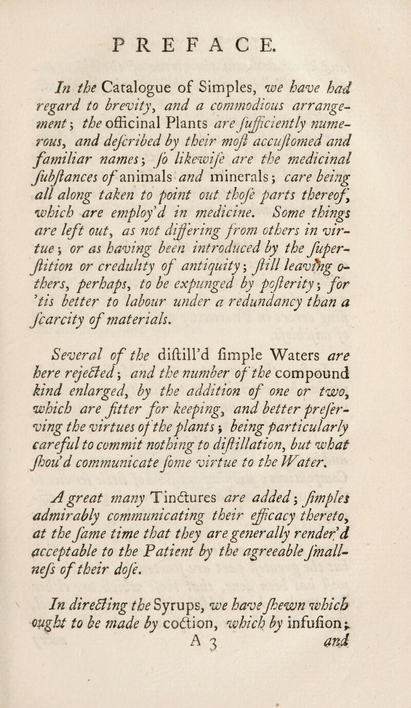 In the Catalogue of Simples, we have had regard to brevity, and a commodious arrange¬ ment ; ^officinal Plants are fuff cient ly nume¬ rous, and defcribed by their moji accujiomed and familiar names; fo likewife are the medicinal fubjlances of animals and minerals; care being all alo?ig taken to point out thofe parts thereof which are employ'd in medicine. Some things are left out, as not differing from others in vir¬ tue ; or as having been introduced by the fuper- Jlition or credulity of antiquity; fill leaving o- thers, perhaps, to be expunged by poferity; for Pis better to labour under a redundancy than a Jcarcity of materials. Several of the diftill’d Ample Waters are here rejected; and the number of the compound kind enlarged, by the addition of one or two, which are ftter for keepings and better prefer- ving the virtues of the plants \ being particularly careful to commit nothing to difiliation, but what foild communicate fome virtue to the Water. A great many Tinctures are added; fimples admirably communicating their efficacy thereto, at the fame time that they are generally render d acceptable to the Patient by the agreeablefmall- nefs of their dofe. \ In directing the Syrups, we haveJhewn which ought to be made by coftion, which by infufion^ A 3 and