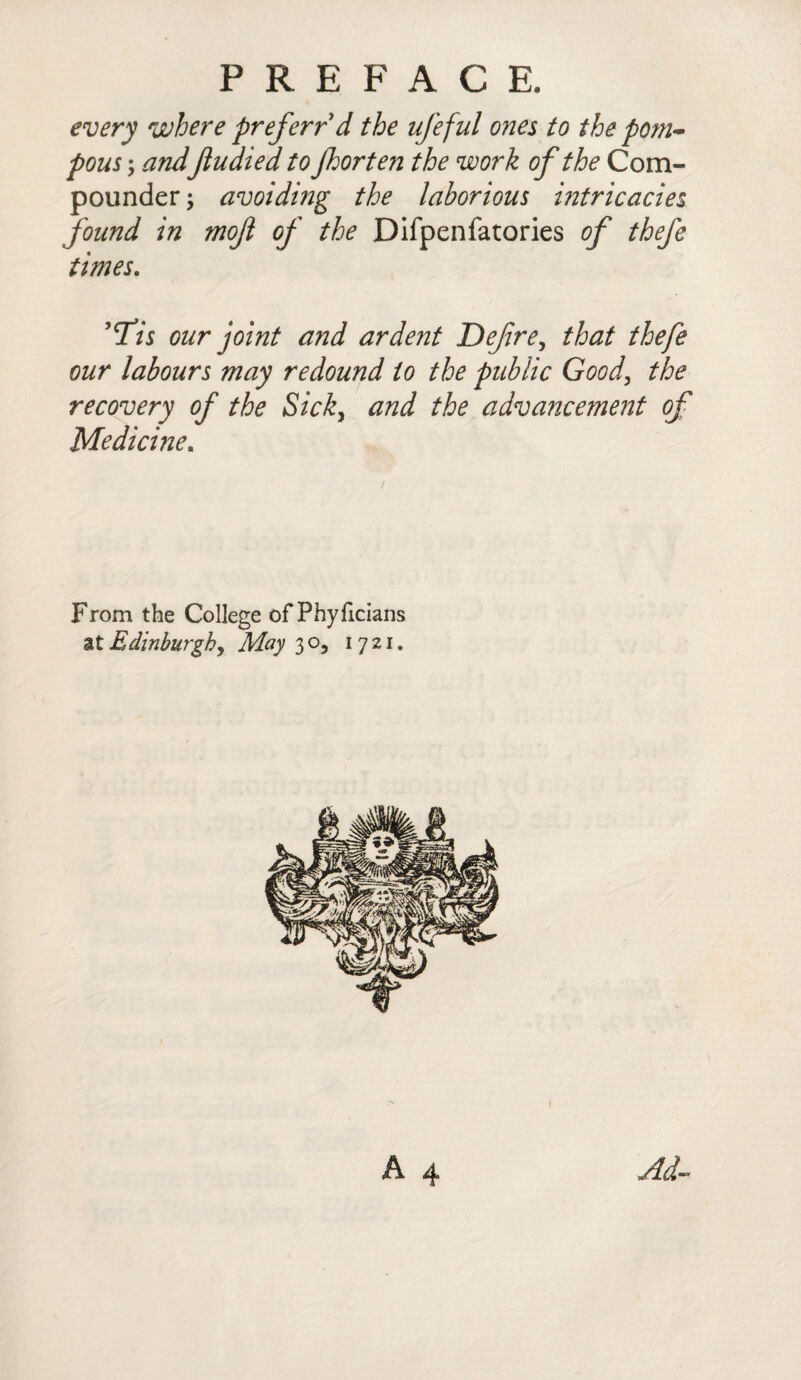 every where preferred the ufeful ones to the pom¬ pous ; and Jludiedto Jhorten the work of the Com¬ pounder ; avoiding the laborious intricacies found in mofl of the Difpenfatories of thefe times. ,cTis our joint and ardent Defre, that thefe our labours may redound to the public Good, the recovery of the Sick, and the advancement of Medicine. From the College ofPhyficians at Edinburgh, May 30, 1721. Ad-