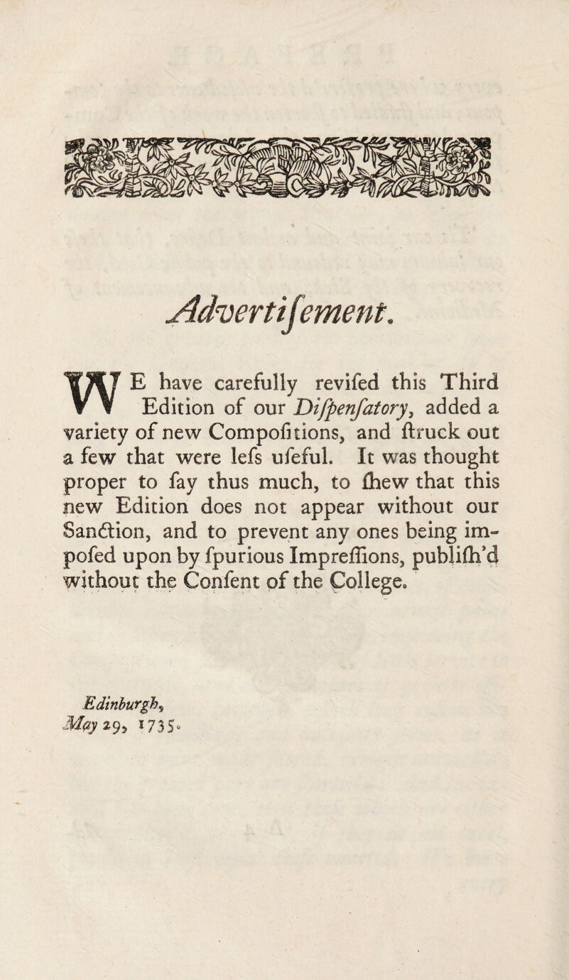 Advert ij'ement. WE have carefully revifed this Third Edition of our Difpenfatory, added a variety of new Compofitions, and ftruck out a few that were lefs ufefuL It was thought proper to fay thus much, to ihew that this new Edition does not appear without our Sanftion, and to prevent any ones being im¬ peded upon by fpurious Impreflions, publiftf d without the Confent of the College, Edinburghs Mpy 29, 1735“