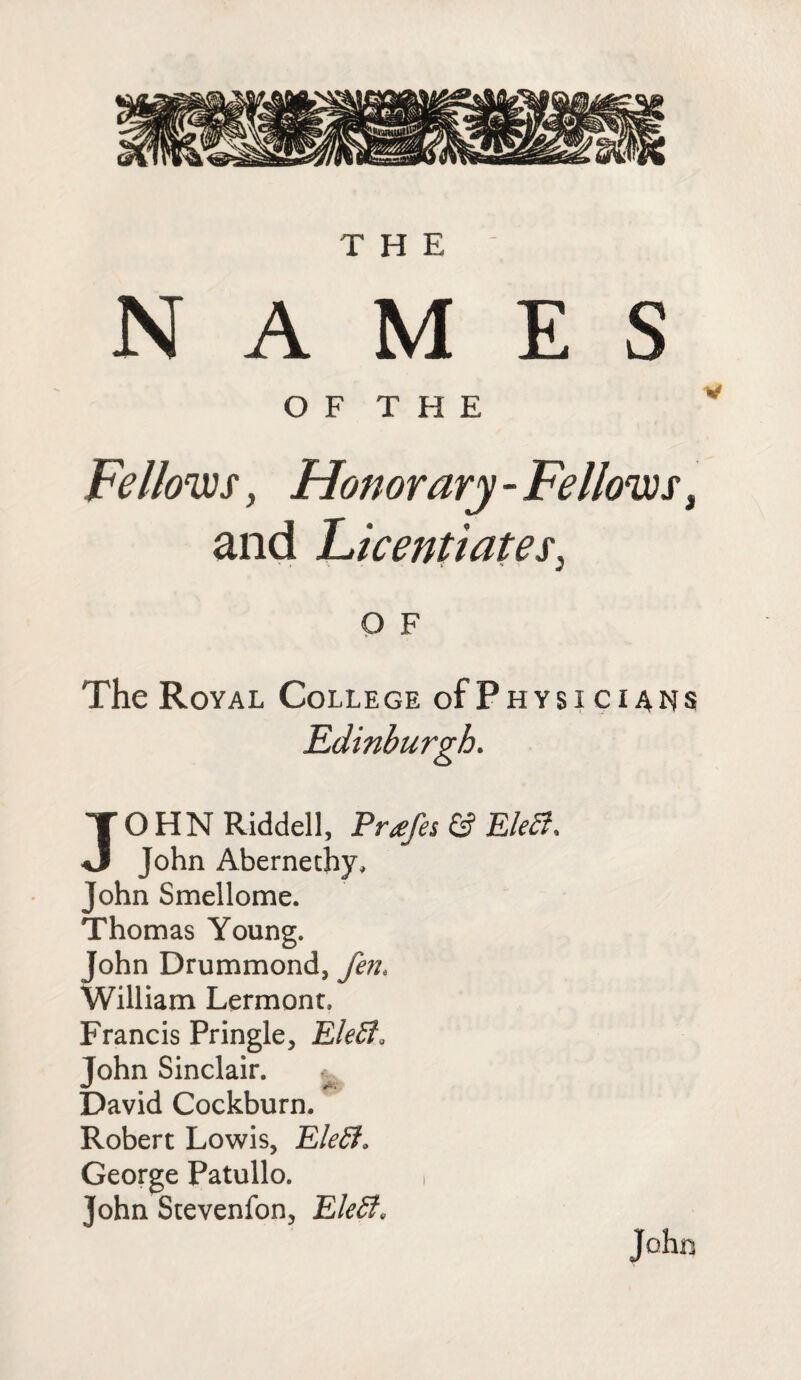 THE NAMES OF THE Fellows y Honorary - Fellows, and Licentiates, O F The Royal College of Physicians JOHN Riddell, Pr<efes & Eleci, John Abernethy, John Smellome. Thomas Young. John Drummond, fen, William Lermonr. Francis Pringle, EleEf, John Sinclair. qJ & David Cockburn. Robert Lowis, EleEl. George Patullo. , John Stevenfon, EleEt* John
