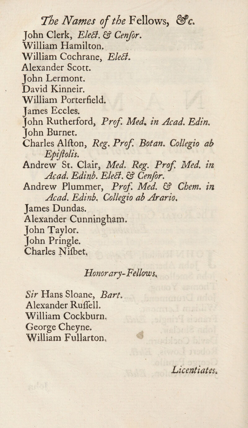 John Clerk, EleB. £? Cenfor. William Hamilton, William Cochrane, EleB. Alexander Scott. John Lermont. David Kinneir. William Porterfield. James Eccles. John Rutherford, Prof, Med. in Acad. Edin, John Burnet. Charles Alfton, P<?g\ Pro/I Botan, Collegio ah Epiftolis. Andrew St. Clair, Med. Pr^ M?*/. /» Acad. Edinb. EleB. & Cenfor. Andrew Plummer, Prof Med. © Chem. in Acad. Edinb. Collegio ab Arario, James Dundas. Alexander Cunningham. John Taylor. John Pringle. Charles Nifbet, Honorary-Fellows; Sir Hans Sloane, Bart, Alexander Ruffell. William Cockburm George Cheyne. William Fullarton, Licentiates,