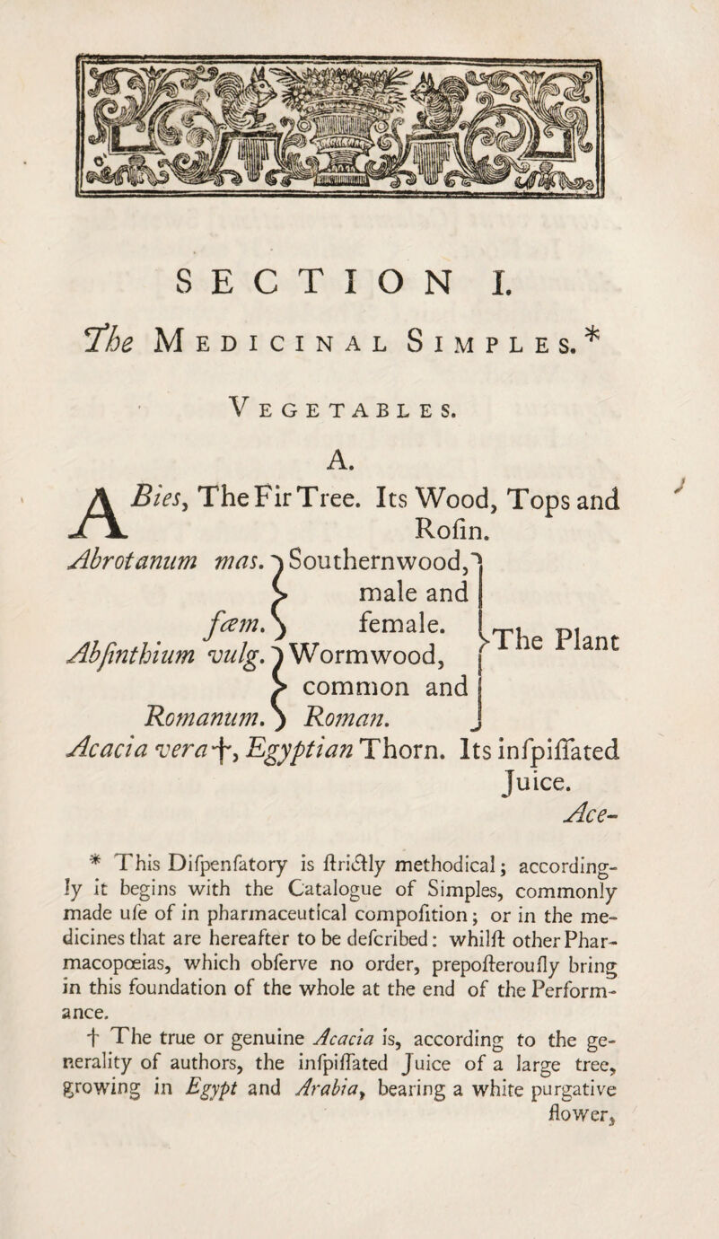 SECTION L The Medicinal Simples.* Vegetables. A. ABies, The Fir Tree. Its Wood, Tops and Rofin. Abrotanum mas.} Southernwood,^ > male and fcem.) female. p« Abfinthium vulg.')Wormwood, ' le ant > common and Romanum. ) Roman. Acacia vera'f, Egyptian Thorn. Its infpiffated Tuice. Ace- * This Difpenfatory is ftri&ly methodical; according¬ ly it begins with the Catalogue of Simples, commonly made ufe of in pharmaceutical compofition; or in the me¬ dicines that are hereafter to be defcribed: whilft other Phar¬ macopoeias, which obferve no order, prepofferoufly bring in this foundation of the whole at the end of the Perform¬ ance. t The true or genuine Acacia is, according to the ge¬ nerality of authors, the infpiffated J uice of a large tree, growing in Egypt and Arabia, bearing a white purgative flower,