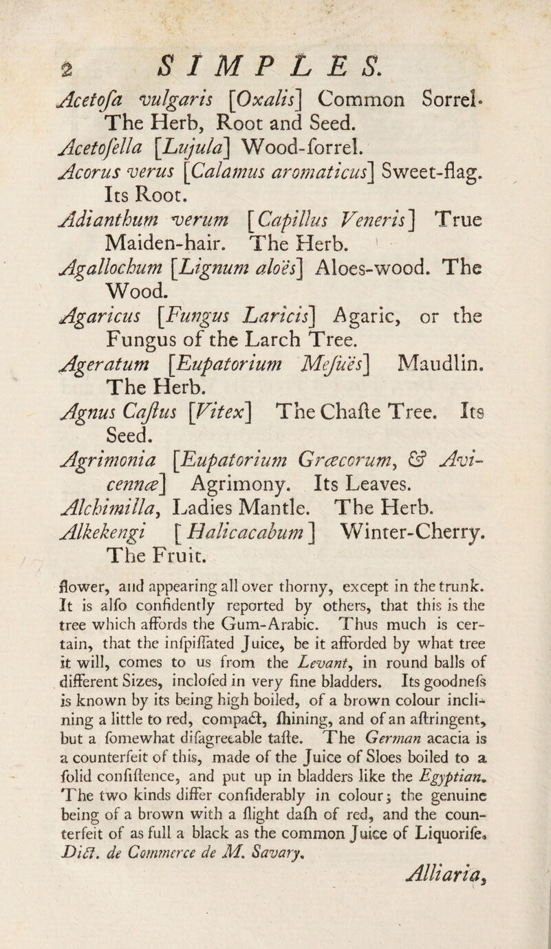 Acetofa vulgaris [Oxalis] Common Sorrel* The Herb, Root and Seed. Acetofella [Lujula] Wood-forrel. Acorus verus [Calamus aromaticus] Sweet-flag. Its Root. Adianthum verum [Capillus Veneris\ True Maiden-hair. The Herb. 1 Agallochum \Lignum aloes] Aloes-wood. The Wood. Agaricus [Fungus Laricis] Agaric, or the Fungus of the Larch Tree. Ageratum [Eupatorium Mejues] Maudlin. The Herb. Agnus Cajlus [Vitex] The Chafte Tree. Its Seed. Agrimonia [Eupatorium Graecorum, & Avi¬ cenna] Agrimony. Its Leaves. Alchhnilla, Ladies Mantle. The Herb. Alkekengi [ Halicacabum j Winter-Cherry. The Fruit. flower, and appearing all over thorny, except in the trunk. It is alfo confidently reported by others, that this is the tree which affords the Gum-Arabic. Thus much is cer¬ tain, that the infpifTated Juice, be it afforded by what tree it will, comes to us from the Levant, in round balls of different Sizes, inclofed in very fine bladders. Its goodnefs is known by its being high boiled, of a brown colour incli^ ning a little to red, compact, fhining, and of an aftringent, but a fomewhat difagretable tafte. The German acacia is a counterfeit of this, made of the Juice of Sloes boiled to a folid confidence, and put up in bladders like the Egyptian9 The two kinds differ confiderably in colour^ the genuine being of a brown with a flight dafh of red, and the coun¬ terfeit of as full a black as the common Juice of Liquorife* Did. de Commerce de M. Sa vary, Alii aria. *