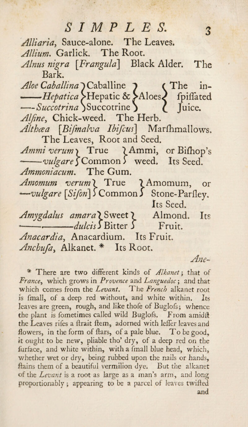 Alliaria, Sauce-alone. The Leaves. Allium. Garlick. The Root. Alnus nigra [Frangula] Black Alder. The Bark. Aloe Caballina^)Caballine 1 ( The in» ——Hepatica ^Hepatic & >Aloes^ fpiffated —--Succotrina ;Succotrine ) £ Juice. Alfine, Chick-weed. The Herb. Althcea [Bifmalva Ibifcus] Marfhmallows* The Leaves, Root and Seed. Ammi verum \ True 7Ammi, or Bifhop’s --vulgare )Common > weed. Its Seed. Ammoniacum. The Gum. Amomum verum\ True 7 Amomum, or -—vulgare [Sifon]f Common ) Stone-Parfley, Its Seed. Amygdalus amara\Swzzt\ Almond, Its --.^——dulcis j Bitter j Fruit. Anacardia, Anacardium. Its Fruit. Anchufa, Alkanet. * Its Root. Ane- * There are two different kinds of Alkanet; that of France, which grows in Provence and Languedoc; and that which comes from the Levant. The French alkanet root is fmall, of a deep red without, and white within. Its leaves are green, rough, and like thofe of Buglofs; whence the plant is fometimes called wild Buglofs. From amidft the Leaves rifes a ftrait ftem, adorned with leffer leaves and flowers, in the form of ftars, of a pale blue. To be good, it ought to be new, pliable tho’ dry, of a deep red on the furface, and white within, wTith a fmall blue head, which, whether wet or dry, being rubbed upon the nails or hands, ftains them of a beautiful vermilion dye. But the alkanet of the Levant is a root as large as a man’s arm, and long proportionably; appearing to be a parcel of leaves twifted and