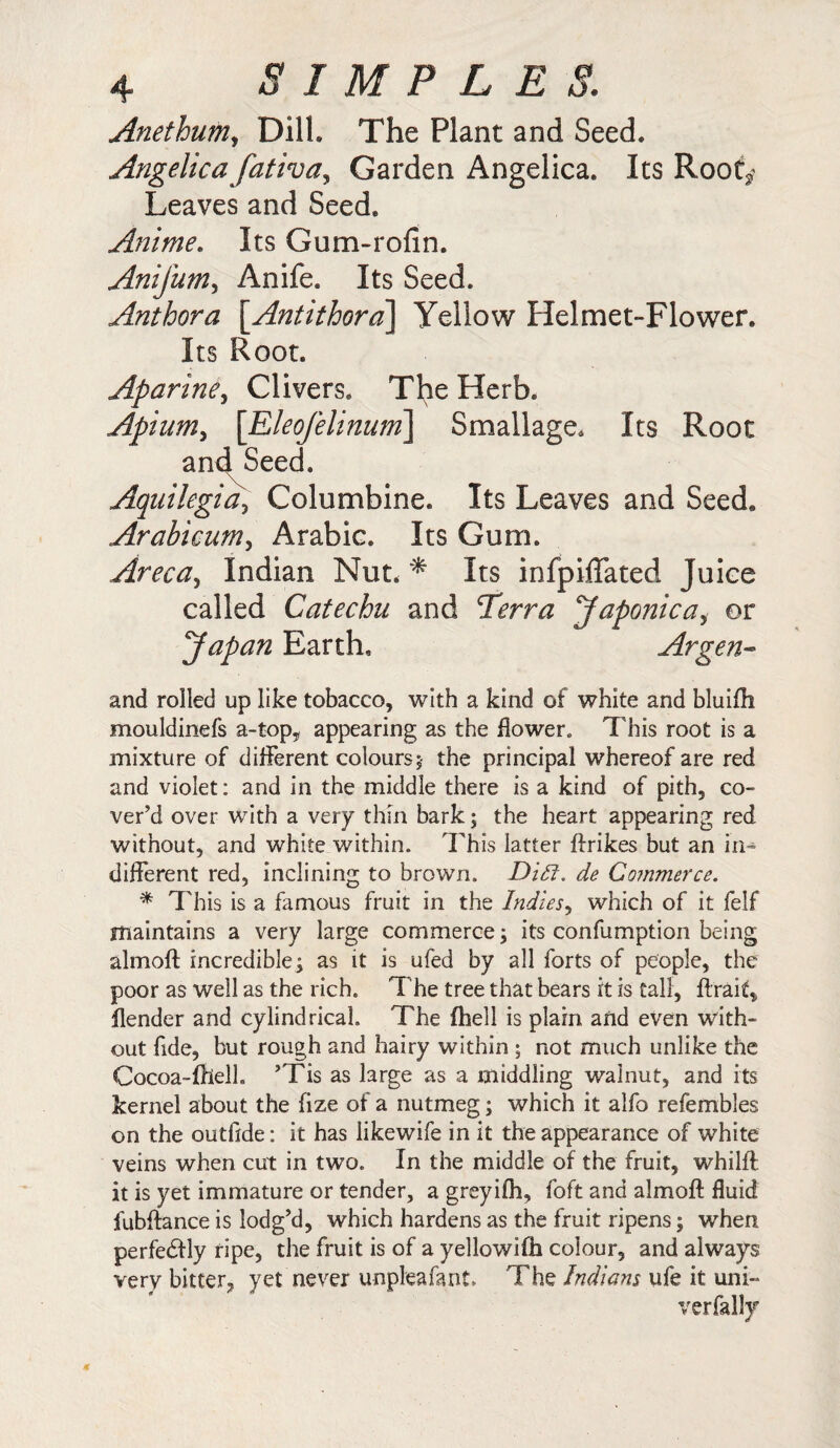 Anethum, Dili, The Plant and Seed. Angelica fativa, Garden Angelica. Its Root^ Leaves and Seed. Anime. Its Gum-rofin. Anifum, Anife. Its Seed. Anthora \Antithora\ Yellow Helmet-Flower. Its Root. Aparine, Clivers. The Herb. Apium, \Eleofelinum\ Smallage. Its Root and Seed. Aquilegia, Columbine. Its Leaves and Seed. Arabicum, Arabic. Its Gum. Areca, Indian Nut. * Its infpiffated Juice called Catechu and Terra Japo?2icai or Japan Earth, Argen- and rolled up like tobacco, with a kind of white and bluifh mouldinefs a-top, appearing as the flower. This root is a mixture of different colours;- the principal whereof are red and violet: and in the middle there is a kind of pith, co¬ ver’d over with a very thin bark; the heart appearing red without, and white within. This latter {hikes but an in¬ different red, inclining to brown. Did. de Commerce. * This is a famous fruit in the Indies, which of it felf maintains a very large commerce; its confumption being almoft incredible; as it is ufed by all forts of people, the poor as well as the rich. The tree that bears it is tall, ftrait, {lender and cylindrical. The (hell is plain and even with¬ out fide, but rough and hairy within ; not much unlike the Cocoa-fhell. ’Tis as large as a middling walnut, and its kernel about the fize of a nutmeg; which it alfo refembles on the outflde: it has likewife in it the appearance of white veins when cut in two. In the middle of the fruit, whilft it is yet immature or tender, a greyilh, foft and almoft fluid fubftance is lodg’d, which hardens as the fruit ripens; when perfectly ripe, the fruit is of a yellowifh colour, and always very bitter, yet never unpteafant. The Indians ufe it uni- verfally