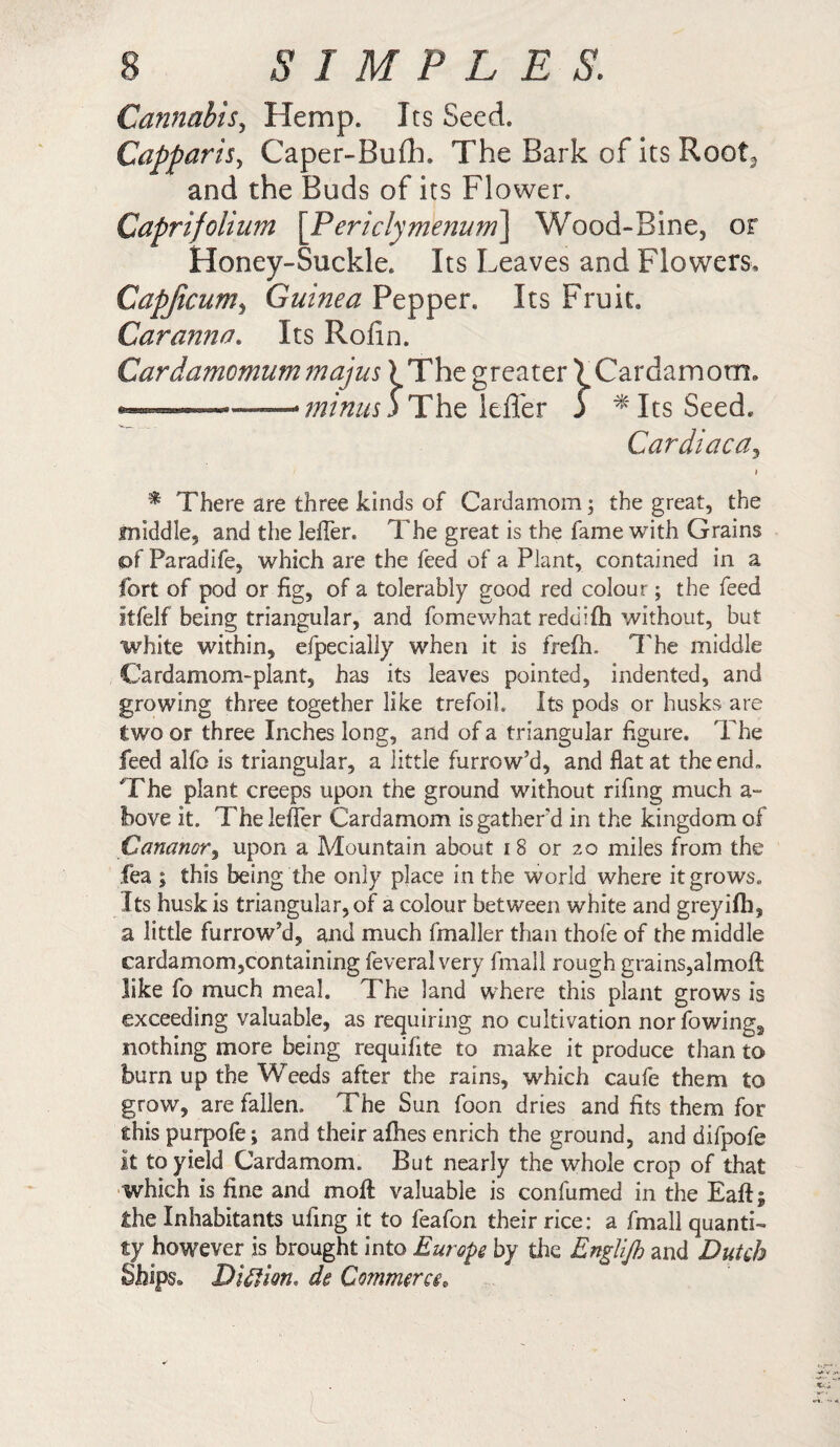 Cannabis, Hemp. Its Seed. Capparis, Caper-Bufli. The Bark of its Root, and the Buds of its Flower. Capri folium [Periclymenum] Wood-Bine, or Honey-Suckle. Its Leaves and Flowers* Capficum, Guinea Pepper. Its Fruit. Car amt eh Its Rofin. The greater ^Cardamom* The Idler 5 *Its Seed. Cardiaca, * There are three kinds of Cardamom; the great, the middle, and the lefler. The great is the fame with Grains of Paradife, which are the feed of a Plant, contained in a fort of pod or fig, of a tolerably good red colour; the feed itfelf being triangular, and fomewhat redd I (h without, but white within, efpecially when it is frefh. The middle Cardamom-plant, has its leaves pointed, indented, and growing three together like trefoil. Its pods or husks are two or three Inches long, and of a triangular figure. The feed alfo is triangular, a little furrow’d, and flat at the end. The plant creeps upon the ground without rifing much a- bove it. The lefler Cardamom is gather’d in the kingdom of Cananor, upon a Mountain about 18 or 20 miles from the fea ; this being the only place in the world where it grows. Its husk is triangular, of a colour between white and greyilh, a little furrow’d, and much fmaller than thofe of the middle cardamom,containing feveral very fmall rough grains,almoft like fo much meal. The land where this plant grows is exceeding valuable, as requiring no cultivation nor fowing, nothing more being requifite to make it produce than to burn up the Weeds after the rains, which caufe them to grow, are fallen. The Sun foon dries and fits them for this purpofe; and their allies enrich the ground, and difpofe it to yield Cardamom. But nearly the whole crop of that which is fine and moil valuable is confumed in the Eaft; the Inhabitants ufing it to feafon their rice: a fmall quanti¬ ty however is brought into Europe by the Englijh and Dutch Ships» Diction, de Commerce. Cardamomum majus) minus j