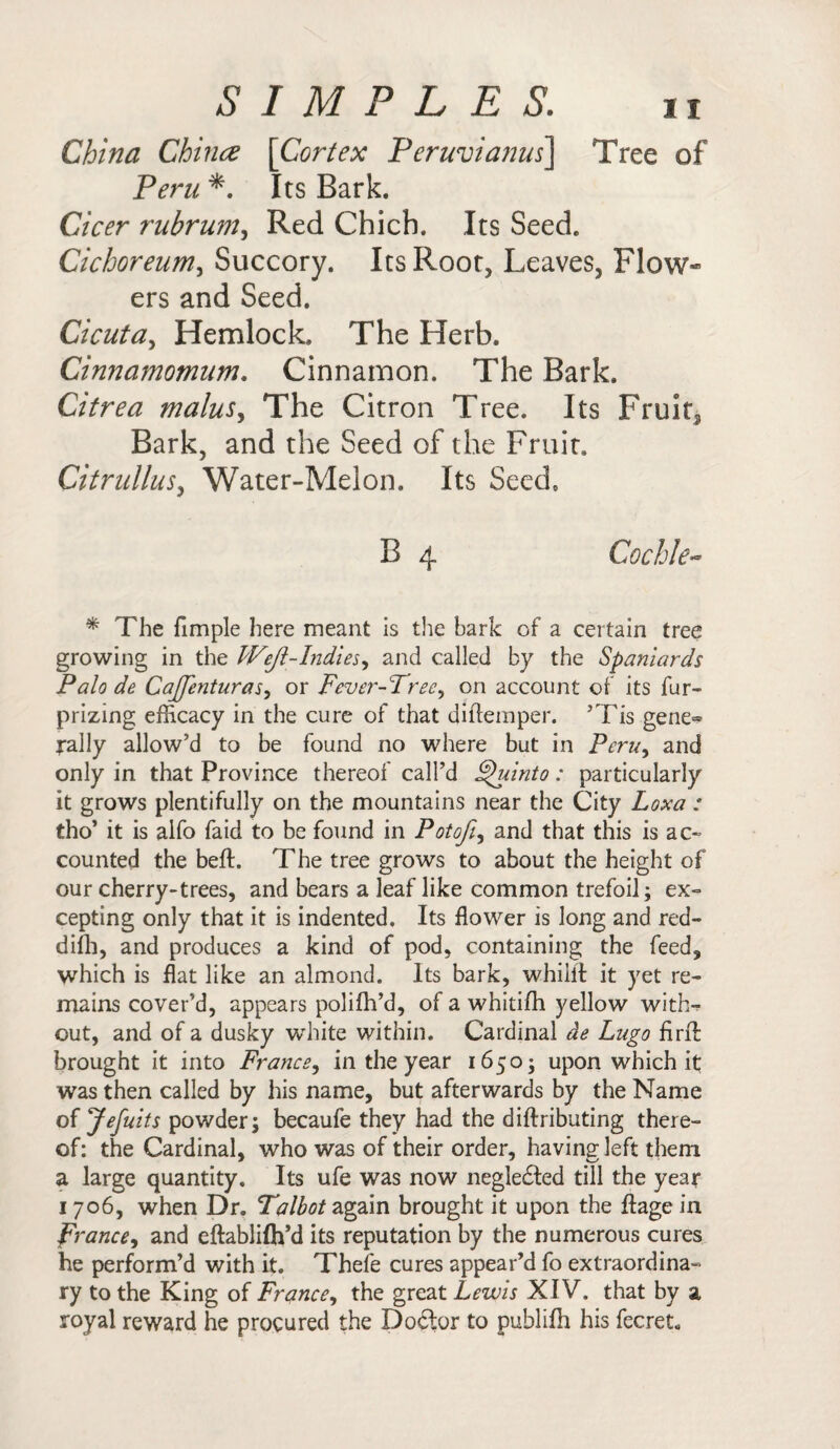 China Chinee [Cortex Peruvianus\ Tree of Peru *. Its Bark. Cicer rubrum, Red Chich. Its Seed. Cichoreum, Succory. Its Root, Leaves, Flow¬ ers and Seed. Cicuta, Hemlock. The Herb. Cinnamomum. Cinnamon. The Bark. Citrea malus, The Citron Tree. Its Fruit* Bark, and the Seed of the Fruit. Citrullus, Water-Melon. Its Seed B 4 Cochle- * The fimple here meant is the bark of a certain tree growing in the Weft-Indies, and called by the Spaniards Palo de CaJJenturas, or Fever-Tree, on account of its fur- prizing efficacy in the cure of that diftemper. ’Tis gene» j-ally allow’d to be found no where but in Peru, and only in that Province thereof call’d Thiinto: particularly it grows plentifully on the mountains near the City Loxa : tho’ it is alfo faid to be found in Pot oft, and that this is ac¬ counted the beft. The tree grows to about the height of our cherry-trees, and bears a leaf like common trefoil; ex¬ cepting only that it is indented. Its flower is long and red- difh, and produces a kind of pod, containing the feed, which is flat like an almond. Its bark, whillt it yet re¬ mains cover’d, appears polifh’d, of a whitifh yellow with-? out, and of a dusky white within. Cardinal de Lugo firib brought it into France, in the year 16503 upon which it was then called by his name, but afterwards by the Name of Jefuits powder; becaufe they had the diftributing there¬ of: the Cardinal, who was of their order, having left them a large quantity. Its ufe was now negledted till the year 1 706, when Dr. Talbot again brought it upon the ftage in prance, and eftablifh’d its reputation by the numerous cures he perform’d with it. Thefe cures appear’d fo extraordina¬ ry to the King of France, the great Lewis XIV. that by a royal reward he procured the Do£tor to publifh his fecret.