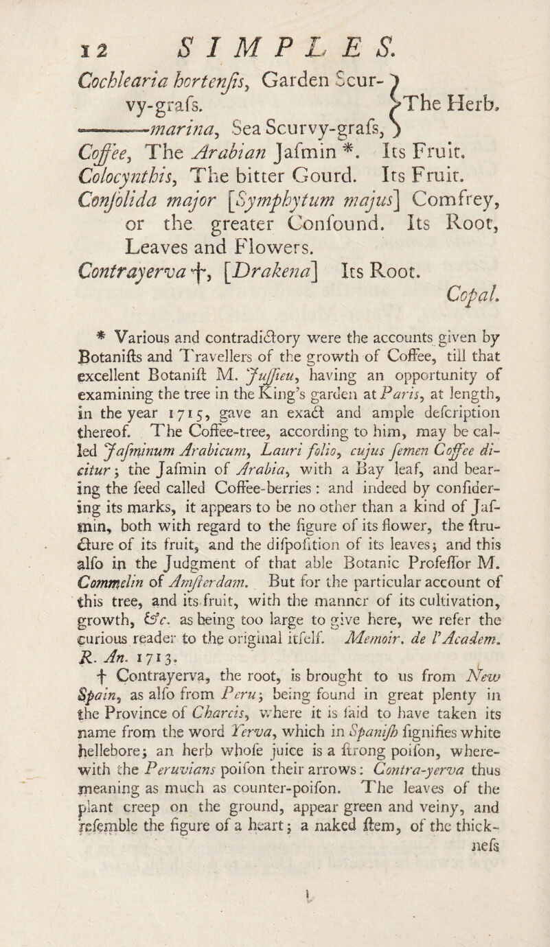 Cochlearia hortenjis, Garden 5 cur- } vy-grafs. >The Herb, -—marina, Sea Scurvy-grafs, ) Coffee, The Arabian Jafmin *. Its Fruit, Colocynthis, The bitter Gourd. Its Fruit. Confolida major [Symphytum majus\ Comfrey, or the greater Confound. Its Root, Leaves and Flowers. Contrayerva'f, [Drakena] Its Root. Ccpai * Various and contradictory were the accounts given by Botanifts and Travellers of the growth of Coffee, till that excellent Botanift M. Juffieu, having an opportunity of examining the tree in the King’s garden at Paris, at length. In the year 1715, gave an exaCt and ample defcription thereof. The Coffee-tree, according to him, may be cal¬ led Jafminum Arabicum, Lauri folio, cujus femen Coffee di¬ citur ; the Jafmin of Arabia, with a Bay leaf, and bear¬ ing the feed called Coffee-berries: and indeed by confider- ing its marks, it appears to be no other than a kind of Jal- Uiin, both with regard to the figure of its flower, the (Im¬ pure of its fruit, and the difpofition of its leaves; and this alfo in the Judgment of that able Botanic Profeffor M. Commelin of Arnjierdam. But for the particular account of this tree, and its fruit, with the manner of its cultivation, growth, &c. as being too large to give here, we refer the curious reader to the original itfelf. Memoir, de VAcadem. R. Am 1713. f Contrayerva, the root, is brought to us from New Spain, as alfo from Peru; being found in great plenty in the Province of Cbarcis, where it is laid to have taken its name from the word Terva, which in Spanijh fignifies white hellebore; an herb whole juice is a ftrong poifon, where¬ with the Peruvians poifon their arrows; Gontra-yerva thus meaning as much as counter-poifon. The leaves of the plant creep on the ground, appear green and veiny, and fefemble the figure of a heart; a naked ftem, of the thick- nefs