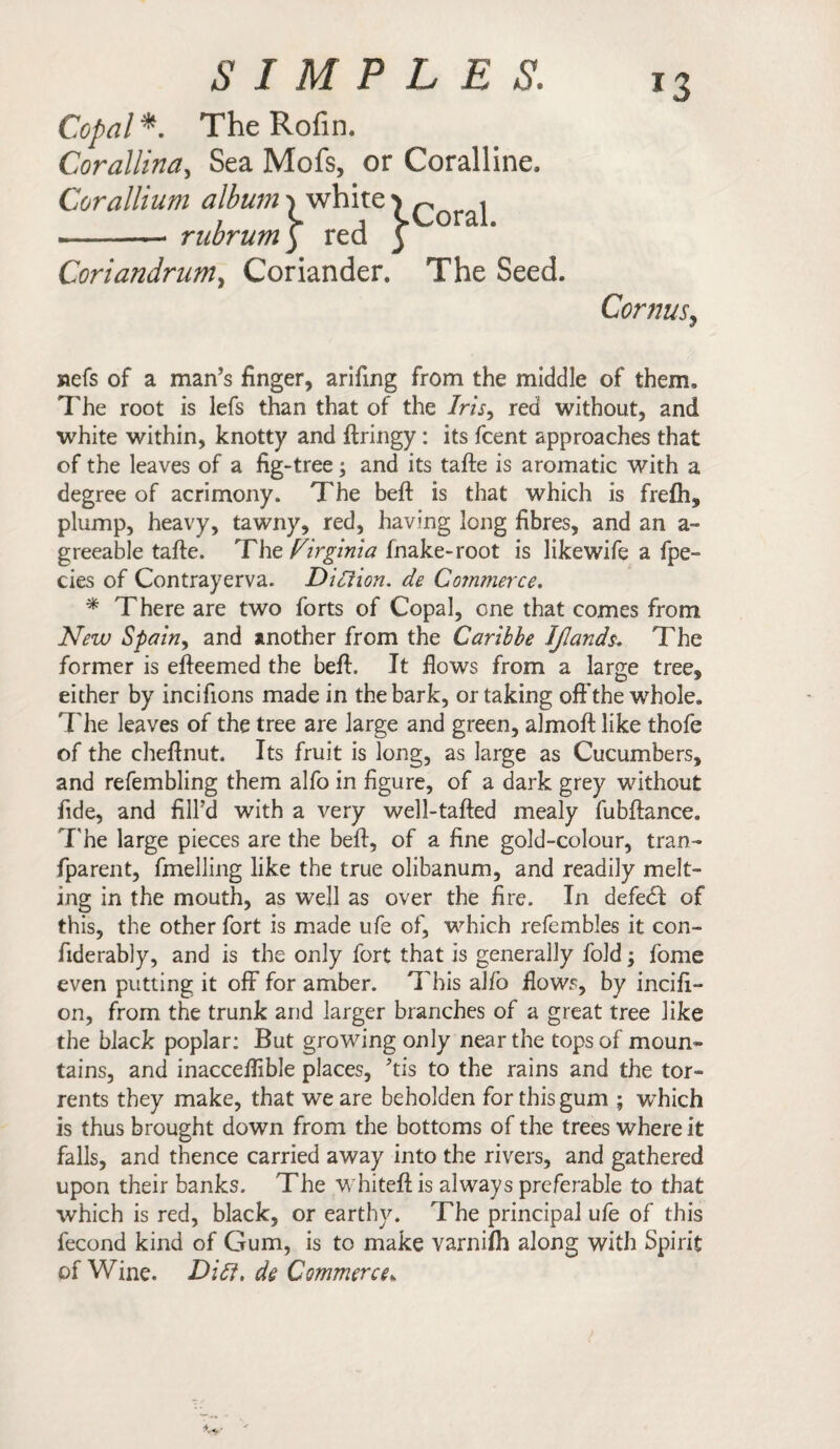 *3 Copal*. The Rofin. Corallina, Sea Mofs, or Coralline. Corallium albums white1) ^ i , C , CCoral. -- rubrum) red ) Coriandrum, Coriander. The Seed. Cornus, jaefs of a man’s finger, arifing from the middle of them. The root is lefs than that of the /m, red without, and white within, knotty and ftringy: its fcent approaches that of the leaves of a fig-tree; and its tafte is aromatic with a degree of acrimony. The beft is that which is frefh, plump, heavy, tawny, red, having long fibres, and an a- greeable tafte. Tht Virginia fnake-root is likewife a fpe- cies of Contrayerva. Ditiion. de Commerce. * There are two forts of Copal, one that comes from New Spain, and another from the Caribbe IJlands. The former is efteemed the beft. It flows from a large tree, either by incifions made in the bark, or taking off the whole. The leaves of the tree are large and green, almoft like thofe of the cheftnut. Its fruit is long, as large as Cucumbers, and refembling them alfo in figure, of a dark grey without fide, and fill’d with a very well-tafted mealy fubftance. The large pieces are the beft, of a fine gold-colour, tran- fparent, fmelling like the true olibanum, and readily melt¬ ing in the mouth, as well as over the fire. In defedf of this, the other fort is made life of, which refembles it con- fiderably, and is the only fort that is generally fold; fome even putting it off for amber. This alfo flows, by incifi- on, from the trunk and larger branches of a great tree like the black poplar: But growing only near the tops of moun¬ tains, and inacceflible places, ’tis to the rains and the tor¬ rents they make, that we are beholden for this gum ; which is thus brought down from the bottoms of the trees where it falls, and thence carried away into the rivers, and gathered upon their banks. The whiteftis always preferable to that which is red, black, or earthy. The principal ufe of this fecond kind of Gum, is to make varniflh along with Spirit of Wine. Diff, de Commerce*