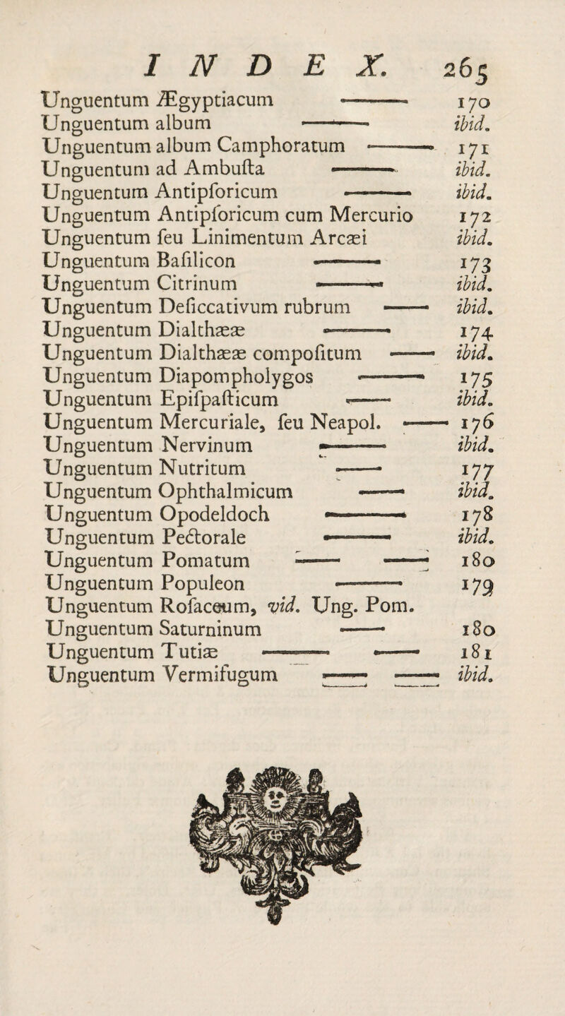 Unguentum iEgyptiacum —-- 170 Unguentum album — - ibid. Unguentum album Camphoratum --° 171 Unguentum ad Ambufta ■■■■ — ibid. Unguentum Antipforicum —- ibid. Unguentum Antipforicum cum Mercurio 172 Unguentum feu Linimentum Arcasi ibid. Unguentum Bafilicon --- 173 Unguentum Citrinum ibid. Unguentum Deficcativum rubrum -- ibid. Unguentum Diakhasae 174 Unguentum Dialthaeas compofitum —— ibid. Unguentum Diapompholygos - - ■ 175 Unguentum Epifpafticum *-—— ibid. Unguentum Mercuriale, feu Neapol. - - 176 Unguentum Nervinum --- ibid. Unguentum Nutritum —— 177 Unguentum Ophthalmicum —— ibid. Unguentum Opodeldoch — —— — 178 Unguentum Pectorale »- ibid. Unguentum Pomatum — 180 Unguentum Populeon - 173 Unguentum Rofaceum, vid. Ung. Pom. Unguentum Saturninum *—— 180 Unguentum Tutise —-—- ——— 181 Unguentum Vermifugum ■■■ ■■ —■ ° —ibid.