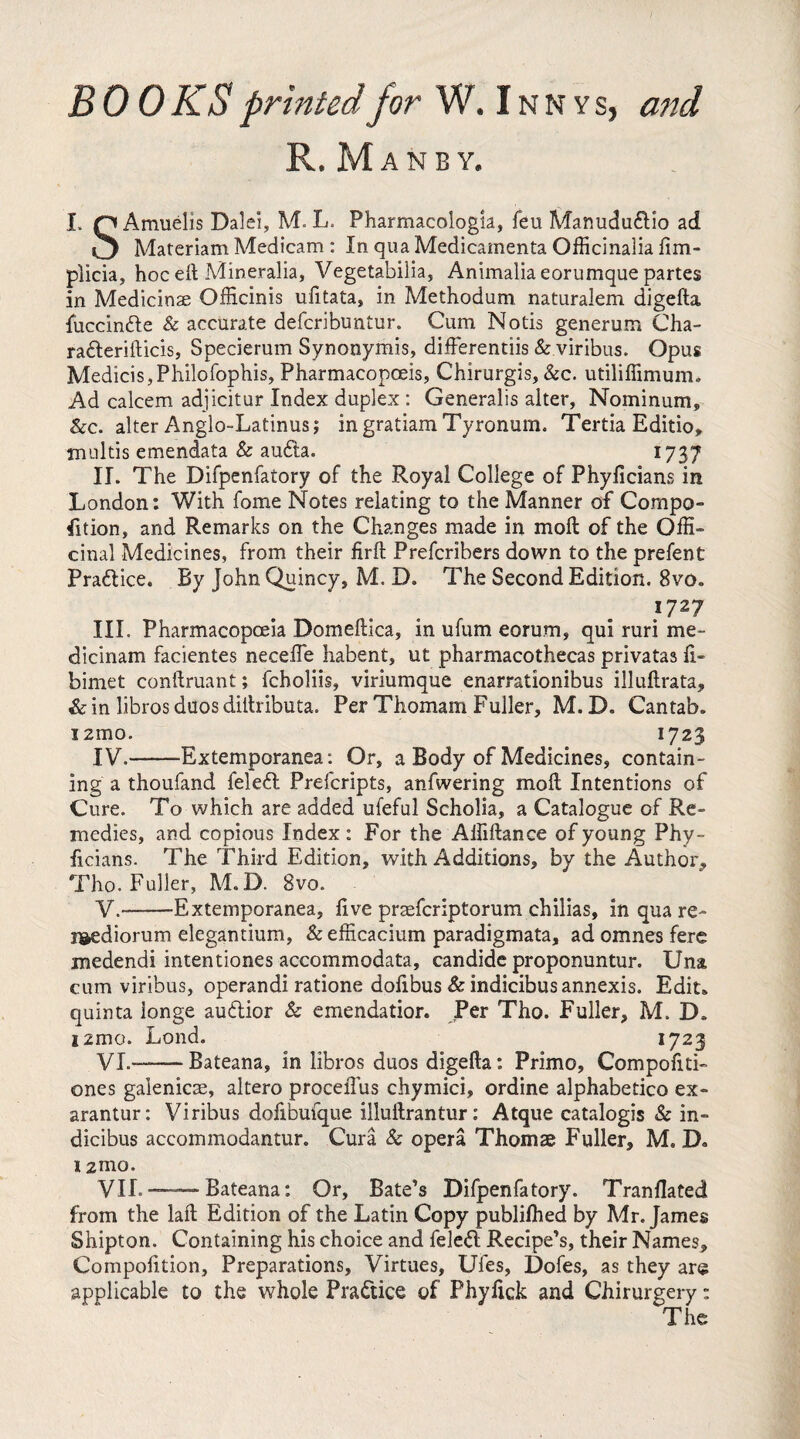 BOOKS printed for W.Innvs, and R. M A N B Y. I. Q Amuelis Dalei, M. L. Pharmacology, feu Manududio ad O Materiam Medicam : In qua Medicamenta Officinalia lim- plicia, hoc eft Mineralia, Vegetabilia, Animalia eorumque partes in Medicinae Officinis ufitata, in Methodum naturalem digefta fuccinde & accurate defcribuntur. Cum Notis generum Cha- raderifticis, Specierum Synonymis, differentiis & viribus. Opus Medicis, Philofophis, Pharmacopoeis, Chirurgis, &c. utiliffimum. Ad calcem adjicitur Index duplex : Generalis alter, Nominum, &c. alter Anglo-Latinus; in gratiam Tyronum. Tertia Editio, inultis emendata & auda. 1737 II. The Difpenfatory of the Royal College of Phyficians in London: With fome Notes relating to the Manner of Compo- fition, and Remarks on the Changes made in moft of the Offi¬ cinal Medicines, from their firft Prefcribers down to the prefent Pradice. By John Quincy, M. D. The Second Edition. 8vo. }727 III. Pharmacopoeia Domeftica, in ufum eorum, qui ruri me¬ dicinam facientes neceffe habent, ut pharmacothecas privatas li- bimet conftruant; fcholiis, viriumque enarrationibus illuftrata, & in libros duos diftributa. Per Thomam Fuller, M. D. Cantab, i zmo. 1723 IV. -Extemporanea: Or, a Body of Medicines, contain¬ ing a thoufand feled Prefcripts, anfwering moll Intentions of Cure. To which are added ufeful Scholia, a Catalogue of Re¬ medies, and copious Index : For the Affiftance of young Phy¬ ficians. The Third Edition, with Additions, by the Author, Tho. Fuller, M. D. 8vo. V. -Extemporanea, five praefcriptorum chilias, in qua re- r&ediorum elegantium, &efficacium paradigmata, ad omnes fere medendi intentiones accommodata, candide proponuntur. Una cum viribus, operandi ratione dolibus & indicibus annexis. Edit, quinta longe audior & emendatior. Per Tho. Fuller, M. D. i2mo. Lond. 1723 VI. -Bateana, in libros duos digefta: Primo, Compofiti- ones galenicae, altero proceiTus chymici, ordine alphabetico ex¬ arantur: Viribus dofibufque illuftrantur: Atque catalogis & in¬ dicibus accommodantur. Cura & opera Thornae Fuller, M. D. 121110. VIL —Bateana: Or, Bate’s Difpenfatory. Tranflated from the laft Edition of the Latin Copy publilhed by Mr. James Shipton. Containing his choice and feled Recipe’s, their Names, Compolition, Preparations, Virtues, Ufes, Dofes, as they are applicable to the whole Pradice of Phylick and Chirurgery: The
