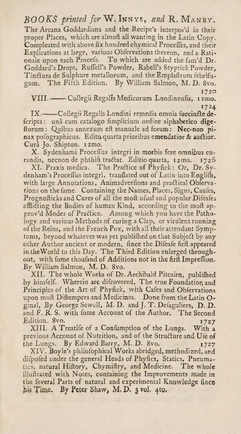 The Arcana Goddardiana and the Recipe’s interpos’d in their proper Places, which are almoft all wanting in the Latin Copy. Compleated with above lix hundred chymical Procelles, and their Explications at large, various Obfervations thereon, and a Rati¬ onale upon each Procefs. To which are added the fam’d Dr. Goddard’s Drops, RuffelPs Powder, Rabell’s Styptick Powder, Tindurade Sulphure metallorum, and the Emplallrum febrifu- gum. The Fifth Edition. By William Salmon, M. D. 8vo. 1720 VIII. -Collegii Regalfs Medicorum Londinenfis, nmo. *72 4 IX. -Collegii Regalis Londini remedia omnia fuccindede- fcripta: una cum catalogo fimplicium ordine alphabetico dige- ftorum : Quibus annexum ell manuale ad forum: Nec-non pi- nax pofographicus. Edita quarta prioribus emendatior & audior. Cura Jo. Shipton. i2mo. X. Sydenhami ProcefTus integri in morbis fere omnibus cu¬ randis, necnon de phthifi tradat. Editio quarta, i2mo. 1726 XI. Praxis medica. The Pradice of Phyfick: Or, Dr. Sy¬ denham’s ProcefTus integri, tranflated out of Latin into Englilh, with large Annotations, Animadverfions and pradical Obferva¬ tions on the fame. Containing the Names, Places, Signs, Caufes, Prognofticks and Cures of all the moll ufual and popular Difeafes affiiding the Bodies of human Kind, according to the moll ap¬ prov’d Modes of Practice. Among which you haye the Patho¬ logy and various Methods of curing a Clap, or virulent running of the Reins, and the French Pox, with all their attendant Symp¬ toms, beyond whatever was yet publifhed on that Subjed by any other Author ancient or modern, fince the Difeafe firlt appeared intheWorld to this Day. The Third Edition enlarged through¬ out, with fome thoufand of Additions not in the firll Impreflion. By William Salmon, M. D. 8vo. XII. The whole Works of Dr. Archibald Pitcairn, publifhed by himfelf. Wherein are difcovered. The true Foundation and Principles of the Art of Phyfick, with Cafes and Obfervations upon moll Dillempers and Medicines. Done from the Latin O- gmal, By George Sewell, M. D. and J. T. Defaguliers, D. D. and F. R. S. with fome Account of the Author. The Second Edition. 8vo. 1727 XIII. A Treatife of a Confumption of the Lungs. With a previous Account of Nutrition, and of the Strudure and Ufe of the Lungs. By Edward Barry, M. D. 8vo. 1727 XIV. Boyle’s philofophical Works abridged, methodized,and difpofed under the general Heads of Phyfics, Statics, Pneuma¬ tics, natural Hillory, Chymiftry, and Medicine. The whole illuflrated with Notes, containing the Improvements made in the feveral Parts of natural and experimental Knowledge fincg Time. By Peter Shaw, M. D. 3 vob ^to.