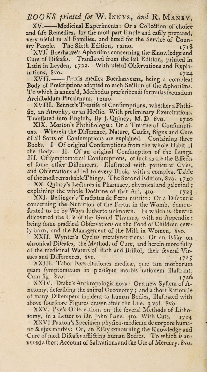 XV. --Medicinal Experiments: Or a Collection of choice and fafe Remedies, for the molt part fimple and eafily prepared, ■very ufeful in all Families, and fitted for the Service of Coun¬ try People. The Sixth Edition, izmo. 1718 XVI. Boerhaave’s Aphorifms concerning the Knowledge and Cure of Difeafes. Tranflated from the lait Edition, printed in Latin in Leyden, 1722. With ufeful Obfervations and Expla¬ nations, 8vo. 1724 XVII. ——-Praxis medica Boerhaaveana, being a compleat Body of Prefcriptions adapted to each Section of the Aphorifms. To which is annex’d. Methodus prasfcribendi formulas fecundum Archibaldum Pitcairnum, 121110. XVIII. Bennet’sTreatife of Confumptions, whether a Phthi- fic, an Atrophy, or an HeCtic. With preliminary Exercitations. Tranflated into Englifh, By J. Quincy, M. D. 8vo. 1720 XIX. Morton’s Phthiftologia: Or a Treatife of Confumpti- ons. Wherein the Difference, Nature, Caufes, Signs and Cure of all Sorts of Confumptions are explained. Containing three Books. I, Of original Confumptions from the whole Habit of the Body. II. Of an original Confumption of the Lungs. III. Of fymptomatical Confumptions, or fuch as are the Effe&s of fome other Diftempers. Uluflrated with particular Cafes, and Obfervations added to every Book, with a compleat Table of the moll remarkableThings. 'The Second Edition, 8vo. 1720 XX. Quincy’s Lectures in Pharmacy, chymical and galenical; explaining the whole Dodlrine of that Art, 4to. 1723 XXL Bellinger’s Traftatus de Fcetu nutrito : Or a Difcourfe concerning the Nutrition of the Foetus in the Womb, demon¬ itrated to be by Ways hitherto unknown. In which islikewife difcovered the Ufe of the Grand Thymus, with an Appendix j being fome practical Obfervations on the Food of Children new¬ ly born, and the Management of the Milk in Women, 8vo. XXII. Wynter’s Cyclus metafyncriticus: Or an Effay on chronical Difeafes, the Methods of Cure, and herein more fully of the medicinal Waters of Bath and Briftol, their feveral Vir¬ tues and Differences, 8vo. ^ i725 XXIII. Tabor Exercitationes medicsE, quae tam morborum quam fymptomatum in plerifque morbis rationejn. illuftrant. Cum fig. 8vo. 1726 XXIV. Drake’s Anthropologia nova : Or a new Syltem of A- natomy, defcribing the animal Oeconomy ; and a fhort Rationale of many Diftempers incident to human Bodies, illuftrated with above fourfcore Figures drawn after the Life. 3 vol. 8vb. XXV. Pve’s Obfervations on the feveral Methods of Litho¬ tomy, in a Letter to Dr. John Lane. 4to. With Cuts. 1724 XXVI. Paxton’s Specimen phyfico-medicumde corpore huma¬ no & ejus morbis: Or, an Effay concerning the Knowledge and Cure of melt Difeafes afftidling human Bodies. To which is an¬ nexed a fhort Account of Salivations and the Ufe of Mercury. 8vo«