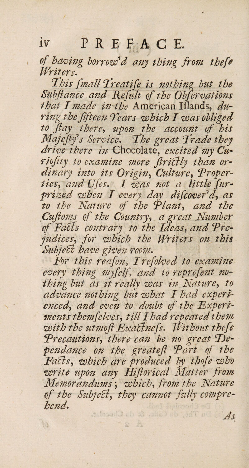 of having borrow'd any thing from thefi Writers. This fmall Treatife is nothing hut the Suhftance and He fuit of the Observations that I made in the American Iflands, du¬ ring the fifteen Tears which I was obliged to fiay there, upon the account of his Majefif s Service, The great Trade they drive there in Chocolate, excited my Cu• riofity to examine more fir Oily than or¬ dinary into its Origin, Culture, ‘Proper¬ ties, and Ujes. I was not a little fur- prized when I every day difeovefd\ as to the Nature of the Plant, and the Cufioms of the Country, a great Number of Fails contrary to the Ideas, and Pre¬ judices, for which the Writers on this Subjeil have given room. For this reafon, I refolved to examine 'every thing myfelf, and to reprefetit no¬ thing but as it really was in Nature, to advance nothing but what I had experi¬ enced, a?td even to doubt of the Experi¬ ments the/nflives, till I had repeated them with the utmoft Exaffinefs. Without thefe Precautiotzs, there can be no great Dé¬ pendance 071 the greateft Part of the Fails, which are prodziced by thofe who write zipozz any Hifiorical Matter from Me?norandums ; which, from the Nature of the Sub]ell, they cannot fully compre¬ hend* As