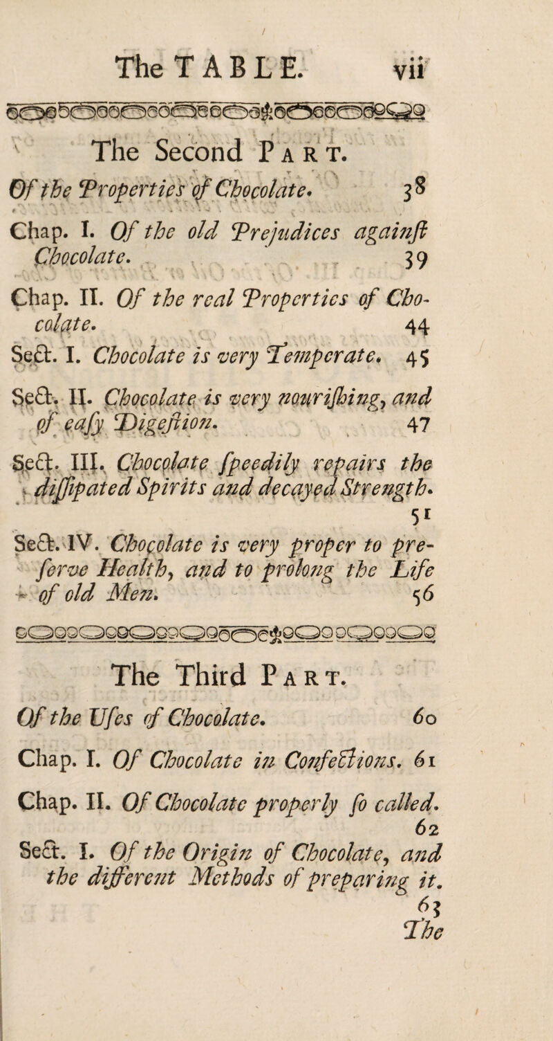 The Second Part. * V ^ y r ^ Of the ‘Properties of Chocolate. 38 #• , • . , • — i a - t \ v.. . vi.~ - - - Chap. I. Of the old Prejudices againft Chocolate. ' . 3 9 '•A'O.O ■ V. > ' C\. \v) * \? ' . ; '.',3 i Chap. II. (9/ the real Properties of Cho¬ colate. 44 ; . ' ■ Sect. I. Chocolate is very Temperate. 45 Sea. H. Chocolate is very notirijhing, and of eafy ‘Digejiion. 47 Sea. III. Chocolate fpeedily repairs the » diffipated Spirits and decayed Strength. 5i Sea. IV. Chocolate is very proper to pre- ferve Health, and to prolong the Life •*- of old Men. 5 6 The Third Part. Of the IJfes of Chocolate. 60 Chap. I. Of Chocolate iti Confections. 61 Chap. II. Of Chocolate properly fo called. 62 Sea. I. Of the Origin of Chocolate, and the different Methods of preparing it. 3 The