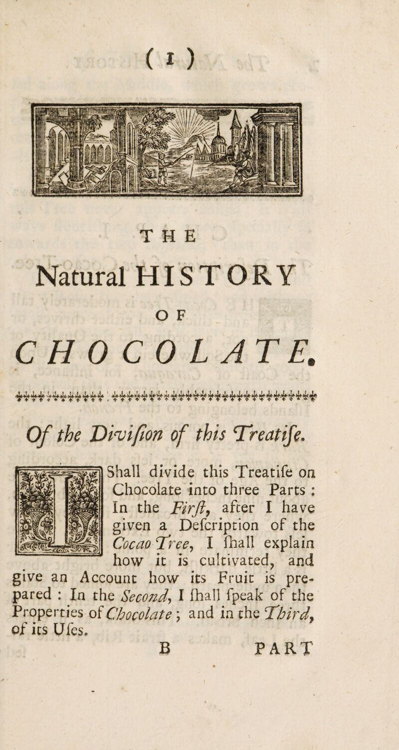 Natural HISTORY O F CHOCOLATE. Of the Dev if on of this Treatife. Shall divide this Treatife on Chocolate into three Parts : In the Firft, after I have given a Defcription of the Cocao Tree, I fhall explain how it is cultivated, and give an Account how its Fruit is pre¬ pared : In the Seco7id, I fhall fpeak of the Properties of Chocolate ; and in the T'bird* of its Ufes. B PART