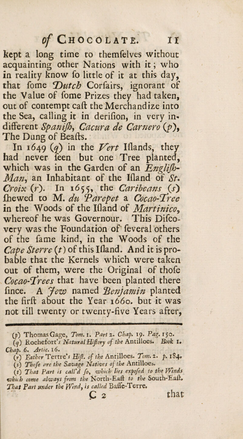 kept a long time to themfelves without acquainting other Nations with it ; who in reality know fo little of it at this day, that fome 'Dutch Corfairs, ignorant of the Value of fome Prizes they had taken, out of contempt call the Merchandize into the Sea, calling it in derifion, in very in« different Spanish, Cacura de Carnero (/>), The Dung of Beafts. In 1649 (?) the Vert Iflands, they had never feen but one Tree planted, which was in the Garden of an Englifh- Man, an Inhabitant of the Illand of St. Croix (r). In 1655, the Car the ans (.r) lhewed to M. du Tarepet a Cocao-'Tree in the Woods of the Ifland of Martinicot whereof he was Governour. This Difco- very was the Foundation of feveral others of the fame kind, in the Woods of the Cape Sterre (?) of this Ifland. And it is pro¬ bable that the Kernels which were taken out of them, were the Original of thofe CocaoTrees that have been planted there fince. A Jew named Pic uj ami 11 planted the firft about the Year 1660. but it was not till twenty or twenty-five Years after, (tf) Thomas Gage, Tom. 1. Part 2. Chap. 19. Pag. 150. (^) Rochefort’i Natural Hijlory of the Antillocs. Book I* Chap. 6. Artie. 16. (r) Father Tertre's Hi/?, of the Antilloes. Tom. 2. p. 184» (j) Thefe are the Savage Natives of the Antilloes. (t) That Part is call'd fo, which lies expofed to the Winds which come always from the Dsorth-Eaft to the South-Eafh That Part under the Wndf is called BaiTe-TerrCo Ç 2 that