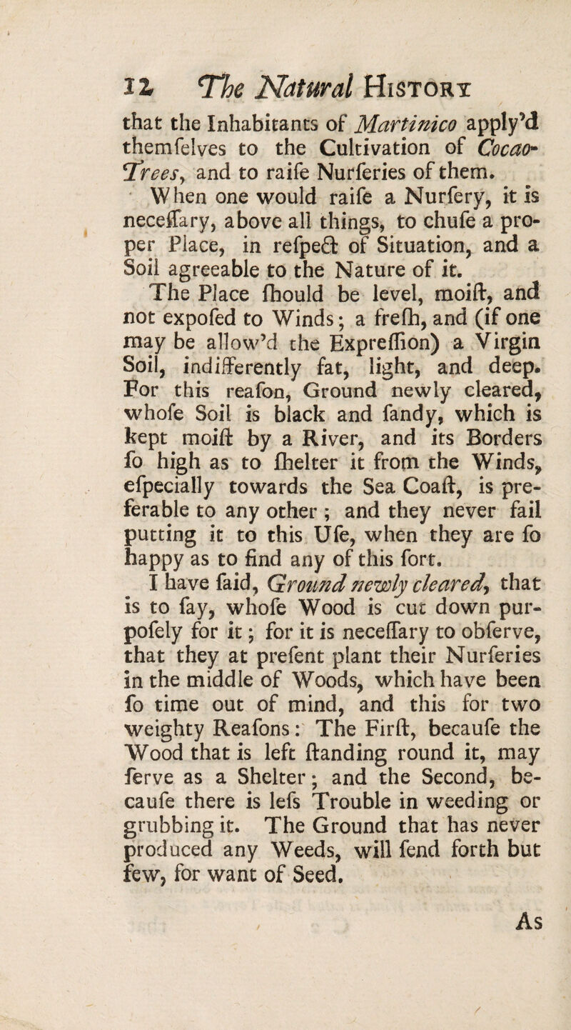 that the Inhabitants of Martinico apply’d themfelves to the Cultivation of Cocao- 'Trees, and to raife Nurferies of them. When one would raife a Nurfery, it is neceffary, above all things, to chufe a pro¬ per Place, in refpe£t of Situation, and a Soil agreeable to the Nature of it. The Place fhould be level, moift, and not expofed to Winds ; a frefh, and (if one may be allow’d the Expreffion) a Virgin Soil, indifferently fat, light, and deep. For this reafon, Ground newly cleared, whofe Soil is black and fandy, which is kept moift by a River, and its Borders fo high as to fhelter it from the Winds, efpecially towards the Sea Coaft, is pre¬ ferable to any other ; and they never fail putting it to this Ufe, when they are fo happy as to find any of this fort. I have faid, Ground newly cleared, that is to fay, whofe Wood is cut down pur- pofely for it ; for it is neceffary to obferve, that they at prefent plant their Nurferies in the middle of Woods, which have been fo time out of mind, and this for two weighty Reafons : The Firft, becaufe the Wood that is left ftanding round it, may ferve as a Shelter ; and the Second, be¬ caufe there is lefs Trouble in weeding or grubbing it. The Ground that has never produced any Weeds, will fend forth but few, for want of Seed. As /