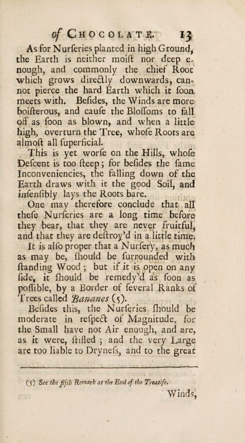 As for Nurferies planted in high Ground, the Earth is neither moift nor deep e- nough, and commonly the chief Root which grows direflly downwards, can¬ not pierce the hard Earth which it foon meets with. Befides, the Winds are more boifterous, and caufe the BlolToms to fall off as foon as blown, and when a little high, overturn the Tree, whofe Roots are aimoft all fuperficial. This is yet worfe on the Hills, whofe Defcent is too fteep ; for befides the fame Inconveniencies, the falling down of the Earth draws with it the good Soil, and infenfibly lays the Roots bare. One may therefore conclude that all thefe Nurferies are a long time before they bear, that they are never fruitful, and that they are deftroy’d in a little time. It is alfo proper that a Nurfery, as much as may be, fhould be furrounded with Handing Wood ; but if it is open on any fide, it fhould be remedy’d as foon as poflible, by a Border of feveral Ranks of 'frees called Bananes {5). Befides this, the Nurferies fhould be moderate in refpeft of Magnitude, for the Small have not Air enough, and are, as it were, ftifled ; and the very Large are too liable to Drynefs, and to the great (5) See the Jifth Remark at the End of the Treat'ife« Winds,