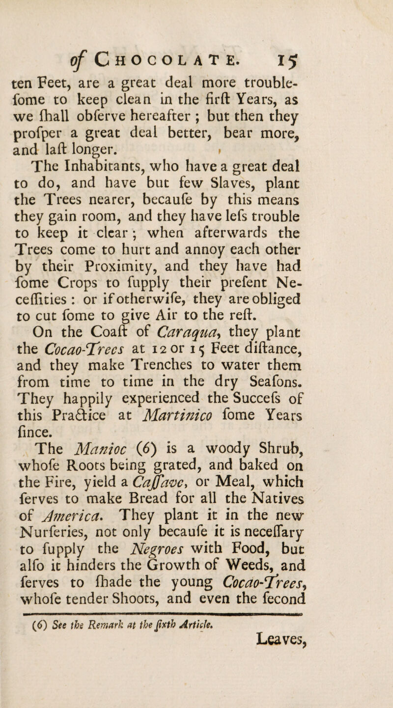 ten Feet, are a great deal more trouble- fome to keep clean in the firft Years, as we (hall obferve hereafter ; but then they profper a great deal better, bear more, and laft longer. > The Inhabitants, who have a great deal to do, and have but few Slaves, plant the Trees nearer, becaufe by this means they gain room, and they have lefs trouble to keep it clear ; when afterwards the Trees come to hurt and annoy each other by their Proximity, and they have had fome Crops to fupply their prefent Ne- ceflities : or ifotherwife, they are obliged to cut fome to give Air to the reft. On the Coaft of Caraqua, they plant the Cocao-Threcs at 12 or 15 Feet diftance, and they make Trenches to water them from time to time in the dry Seafons. They happily experienced the Succefs of this Practice at Martinico fome Years fince. The Manioc (6) is a woody Shrub, whofe Roots being grated, and baked on the Fire, yield a CaJJavc, or Meal, which ferves to make Bread for all the Natives of America. They plant it in the new Nurferies, not only becaufe it isneceflary to fupply the Negroes with Food, but alfo it hinders the Growth of Weeds, and ferves to fhade the young Cocao-Threes, whofe tender Shoots, and even the fécond (6) See the Remark at the fixth Article. Leaves,