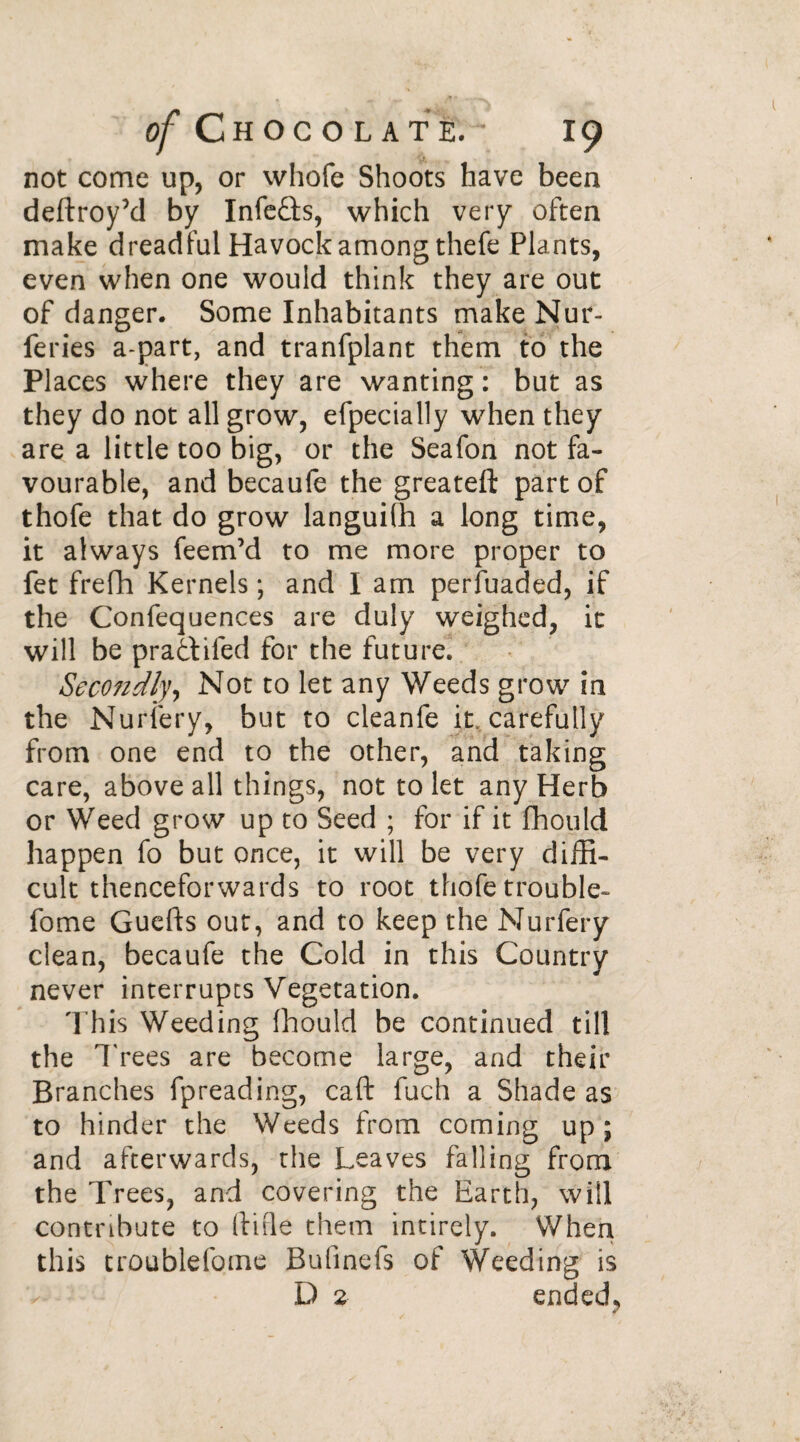 not come up, or whofe Shoots have been deftroyM by Infefts, which very often make dreadful Havock among thefe Plants, even when one would think they are out of danger. Some Inhabitants make Nur- feries a-part, and tranfplant them to the Places where they are wanting : but as they do not all grow, efpecially when they area little too big, or the Seafon not fa¬ vourable, and becaufe the greateft part of thofe that do grow languifh a long time, it always feem’d to me more proper to fet frefh Kernels ; and I am perfuaded, if the Confequences are duly weighed, it will be pra&ifed for the future. Sec07idlyy Not to let any Weeds grow in the Nurfery, but to cleanfe it. carefully from one end to the other, and taking care, above all things, not to let any Herb or Weed grow up to Seed ; for if it fhould happen fo but once, it will be very diffi¬ cult thenceforwards to root thofe trouble- fome Guefts out, and to keep the Nurfery clean, becaufe the Cold in this Country never interrupts Vegetation. This Weeding fhould be continued till the Trees are become large, and their Branches fpreading, caft fuch a Shade as to hinder the Weeds from coming up; and afterwards, the Leaves falling from the Trees, and covering the Earth, will contribute to (tide them intirely. When this troublefome Bufinefs of Weeding is D 2 ended,