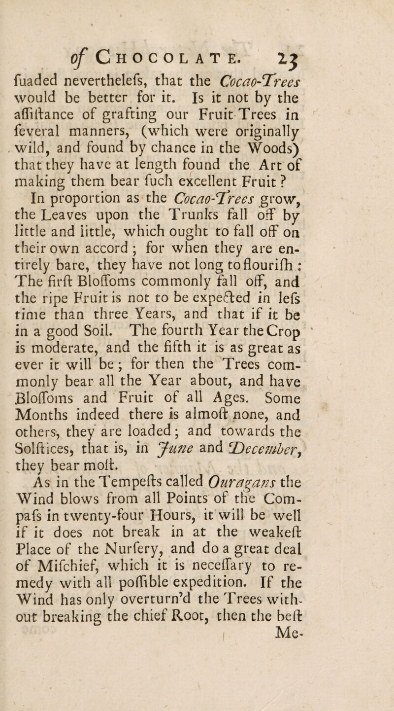 fuaded neverthelefs, that the Cocao-Trees would be better for it. Is it not by the affvltance of grafting our Fruit Trees in feveral manners, (which were originally wild, and found by chance in the Woods) that they have at length found the Art of making them bear fuch excellent Fruit ? In proportion as the Cocao-Trees grow, the Leaves upon the Trunks fall off by little and little, which ought to fall off on their own accord ; for when they are en¬ tirely bare, they have not long toflourifh : The firft Bloffoms commonly fall off, and the ripe Fruit is not to be expected in lefs time than three Years, and that if it be in a good Soil. The fourth Year the Crop v is moderate, and the fifth it is as great as ever it will be ; for then the Trees com¬ monly bear all the Year about, and have Bloffoms and Fruit of all Ages. Some Months indeed there is almoft none, and others, they are loaded; and towards the Solftices, that is, in June and 'December, they bear molt. As in the Tempefts called Ouragans the Wind blows from all Points of the Com- pafs in twenty-four Hours, it will be well if it does not break in at the weakeft Place of the Nurfery, and do a great deal of Mifchief, which it is neceffary to re¬ medy with all poffible expedition. If the Wind has only overturn’d the Trees with¬ out breaking the chief Root, then the belt: Me-