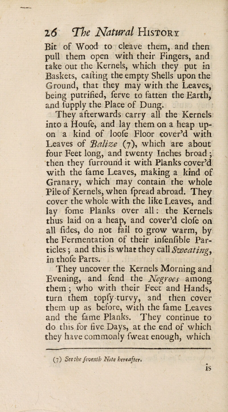 ^ v Bit of Wood to cleave them, and then pull them open with their Fingers, and take out the Kernels, which they put in Baskets, calling the empty Shells upon the Ground, that they may with the Leaves, being putrified, ferve to fatten the Earth, and fupply the Place of Dung. They afterwards carry all the Kernels into a Houfe, and lay them on a heap up¬ on a kind of loofe Floor cover’d with Leaves of ’Balize (7), which are about four Feet long, and twenty Inches broad ; then they furround it with Planks cover’d with the fame Leaves, making a kind of Granary, which may contain the whole Pile of Kernels, when fpread abroad. They cover the whole with the like Leaves, and lay fome Planks over all : the Kernels thus laid on a heap, and cover’d clofe on all fides, do not fail to grow warm, by the Fermentation of their infenfible Par¬ ticles ; and this is what they call Sweating, in thofe Parts. They uncover the Kernels Morning and Evening, and fend the Negroes among them ; who with their Feet and Hands, turn them topfy turvy, and then cover them up as before, with the fame Leaves and the fame Planks. They continue to do this for five Days, at the end of which they have commonly fweat enough, which is (7) Ses the feve nth Note hereafter«