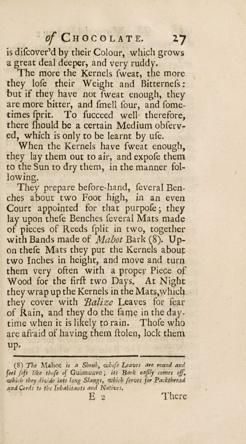 is difcover’d by their Colour, which grows a great deal deeper, and very ruddy. The more the Kernels fweat, the more they lofe their Weight and Bitternefs: but if they have not fweat enough, they are more bitter, and fmell four, and fome- times fprit. To fucceed well therefore, there fhould be a certain Medium obferv^ ed, which is only to be learnt by ufe. When the Kernels have fweat enough, they lay them out to air, and expofe them to the Sun to dry them, in the manner fol¬ lowing. They prepare beforehand, feveral Ben¬ ches about two Foot high, in an even Court appointed for that purpofe; they lay upon thefe Benches feveral Mats made of pieces of Reeds fplit in two, together with Bands made of Mahot Bark (8). Up¬ on thefe Mats they put the Kernels about two Inches in height, and move and turn them very often with a proper Piece of Wood for the firft two Days. At Night they wrap up the Kernels in the Mats,which they cover with Balize Leaves for fear of Rain, and they do the fame in the day¬ time when it is likely to rain. Thofe who are afraid of having them ftolen, lock them up* (8) The Mahot is a Shrub, <whofe heaves are round and feel foft like thofe of Guimauve; its Bark eafily comes cjf9 which they divide into long Slangs, which ferves for Packthread find Cords to the Inhabitants and Natives. E 2 There